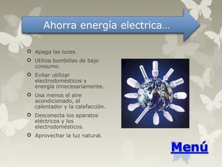  Apaga las luces.
 Utiliza bombillas de bajo
consumo.
 Evitar utilizar
electrodomésticos y
energía innecesariamente.
 Usa menos el aire
acondicionado, el
calentador y la calefacción.
 Desconecta los aparatos
eléctricos y los
electrodomésticos.
 Aprovechar la luz natural.
Ahorra energía electrica…
 