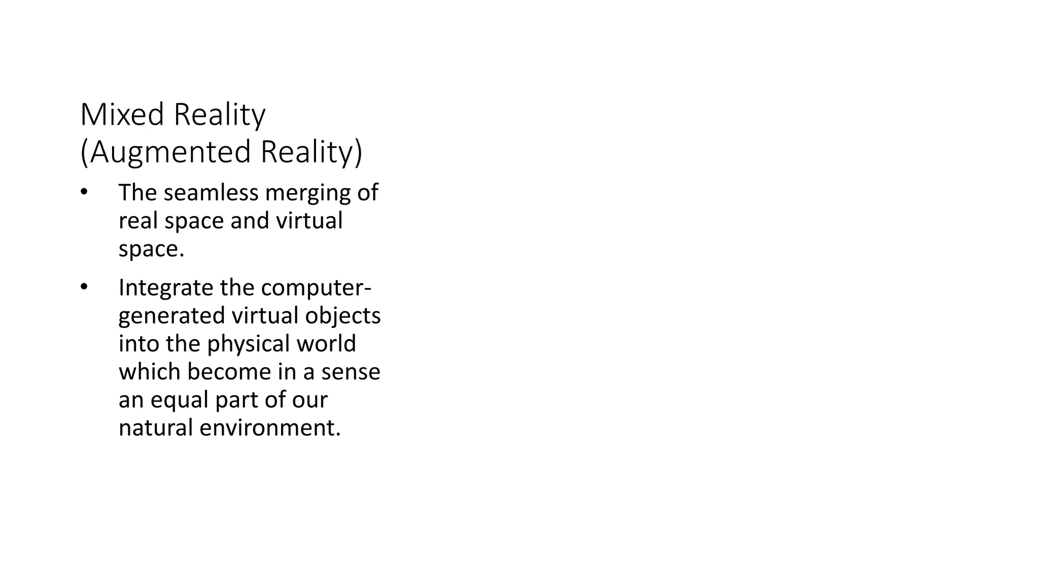 Mixed Reality
(Augmented Reality)
• The seamless merging of
real space and virtual
space.
• Integrate the computer-
generated virtual objects
into the physical world
which become in a sense
an equal part of our
natural environment.
 