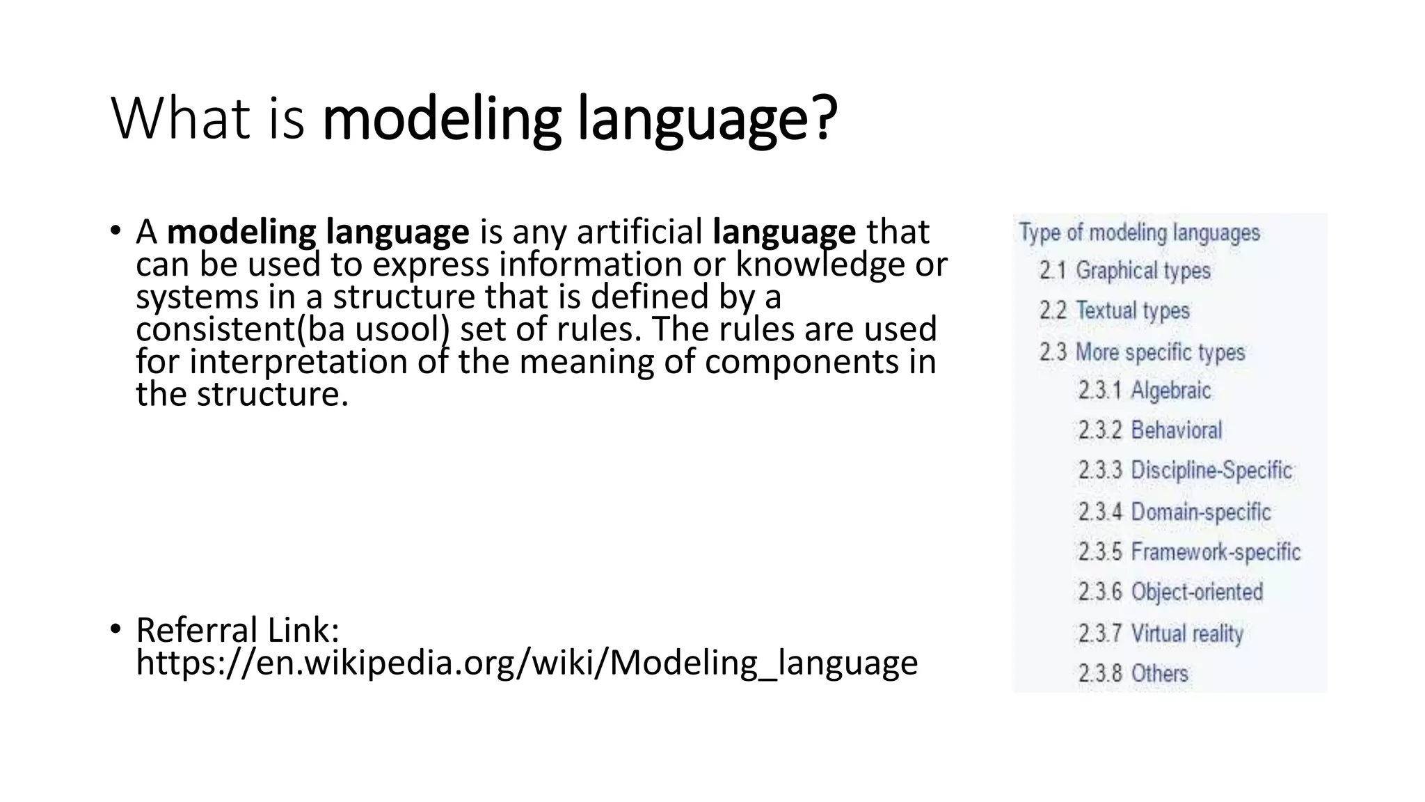 What is modeling language?
• A modeling language is any artificial language that
can be used to express information or knowledge or
systems in a structure that is defined by a
consistent(ba usool) set of rules. The rules are used
for interpretation of the meaning of components in
the structure.
• Referral Link:
https://en.wikipedia.org/wiki/Modeling_language
 