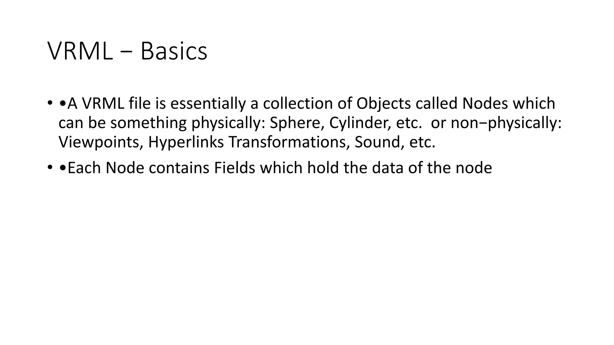 VRML − Basics
• •A VRML file is essentially a collection of Objects called Nodes which
can be something physically: Sphere, Cylinder, etc. or non−physically:
Viewpoints, Hyperlinks Transformations, Sound, etc.
• •Each Node contains Fields which hold the data of the node
 