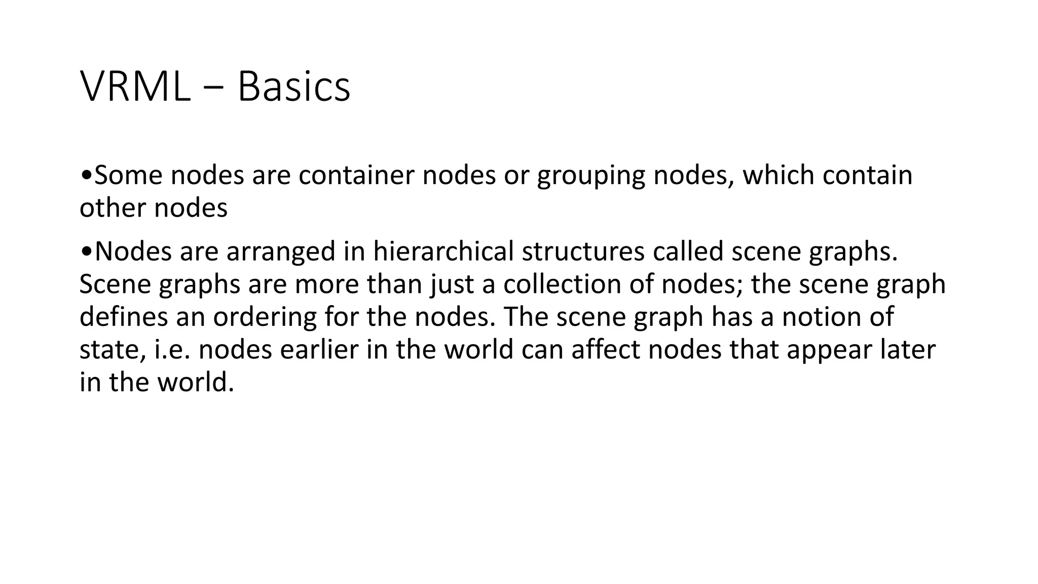 VRML − Basics
•Some nodes are container nodes or grouping nodes, which contain
other nodes
•Nodes are arranged in hierarchical structures called scene graphs.
Scene graphs are more than just a collection of nodes; the scene graph
defines an ordering for the nodes. The scene graph has a notion of
state, i.e. nodes earlier in the world can affect nodes that appear later
in the world.
 