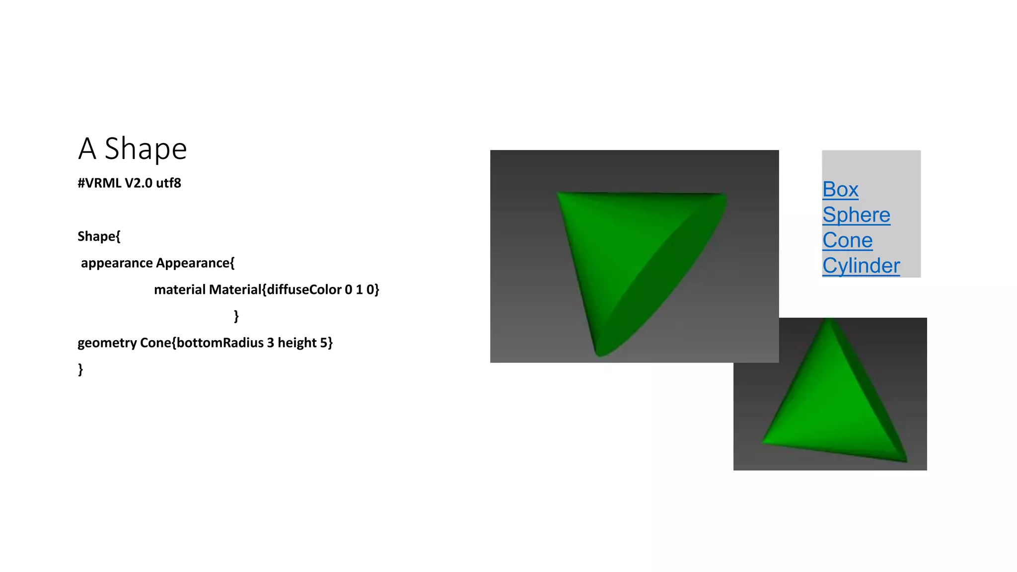 A Shape
#VRML V2.0 utf8
Shape{
appearance Appearance{
material Material{diffuseColor 0 1 0}
}
geometry Cone{bottomRadius 3 height 5}
}
Box
Sphere
Cone
Cylinder
 