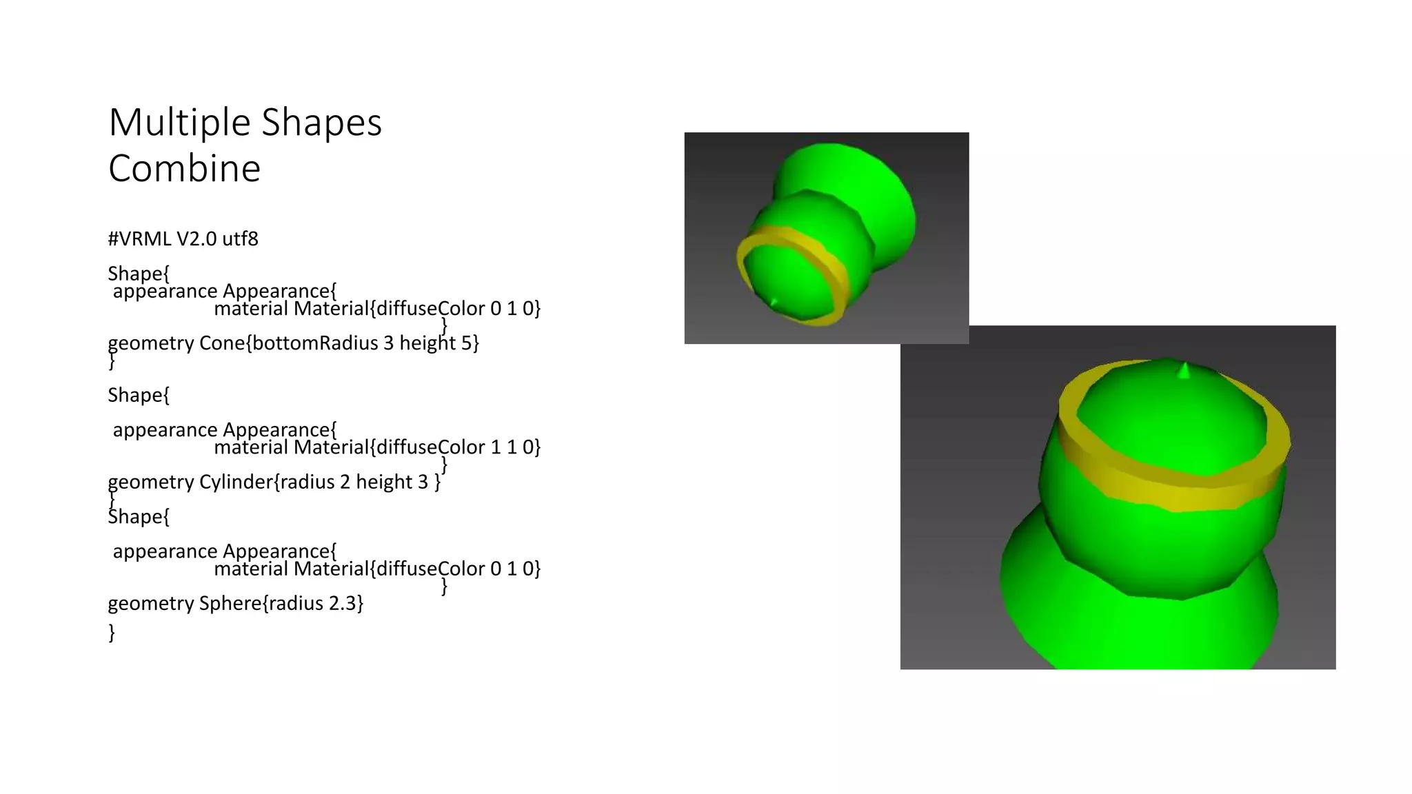 Multiple Shapes
Combine
#VRML V2.0 utf8
Shape{
appearance Appearance{
material Material{diffuseColor 0 1 0}
}
geometry Cone{bottomRadius 3 height 5}
}
Shape{
appearance Appearance{
material Material{diffuseColor 1 1 0}
}
geometry Cylinder{radius 2 height 3 }
}
Shape{
appearance Appearance{
material Material{diffuseColor 0 1 0}
}
geometry Sphere{radius 2.3}
}
 
