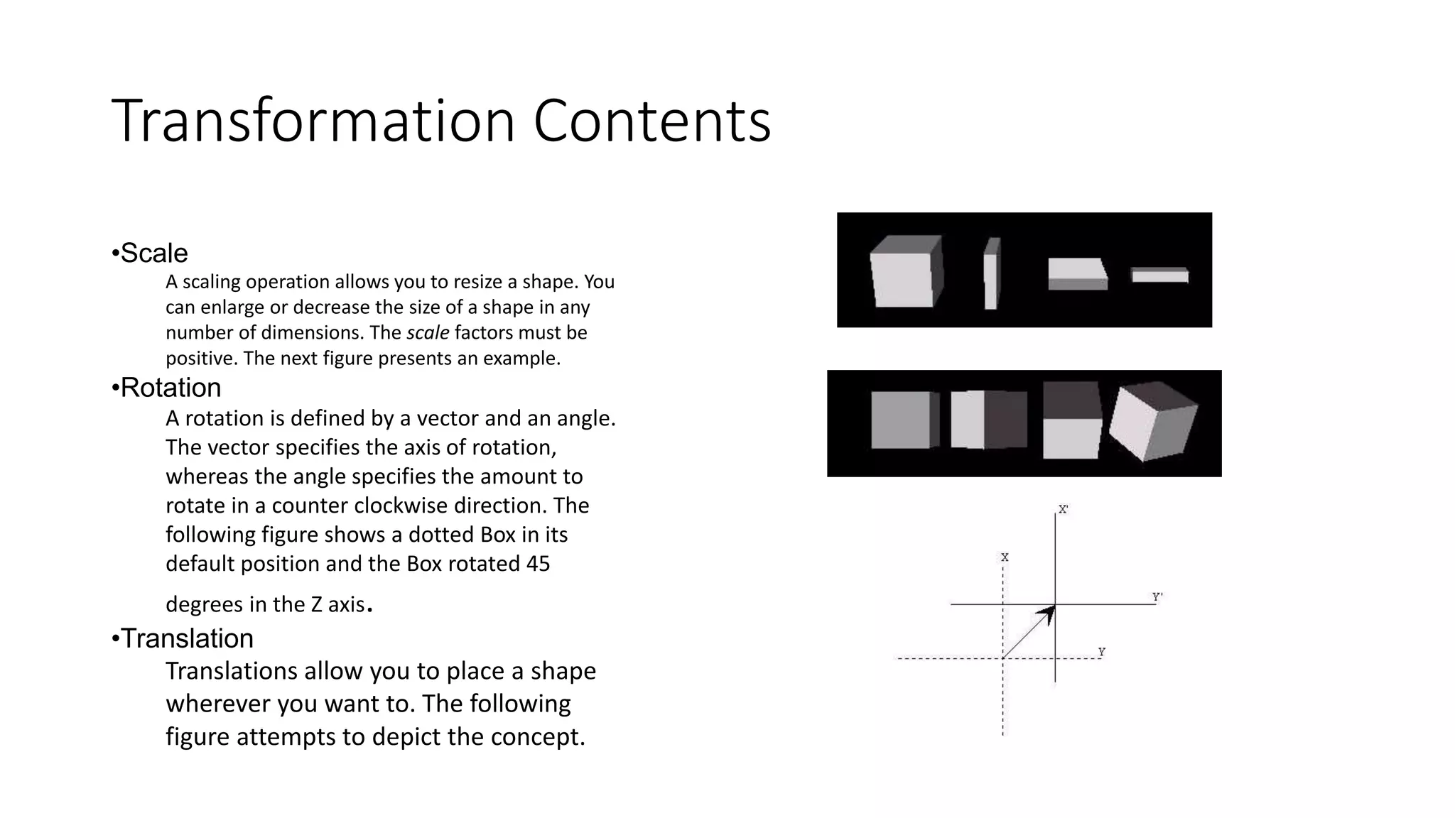 Transformation Contents
•Scale
A scaling operation allows you to resize a shape. You
can enlarge or decrease the size of a shape in any
number of dimensions. The scale factors must be
positive. The next figure presents an example.
•Rotation
A rotation is defined by a vector and an angle.
The vector specifies the axis of rotation,
whereas the angle specifies the amount to
rotate in a counter clockwise direction. The
following figure shows a dotted Box in its
default position and the Box rotated 45
degrees in the Z axis.
•Translation
Translations allow you to place a shape
wherever you want to. The following
figure attempts to depict the concept.
 