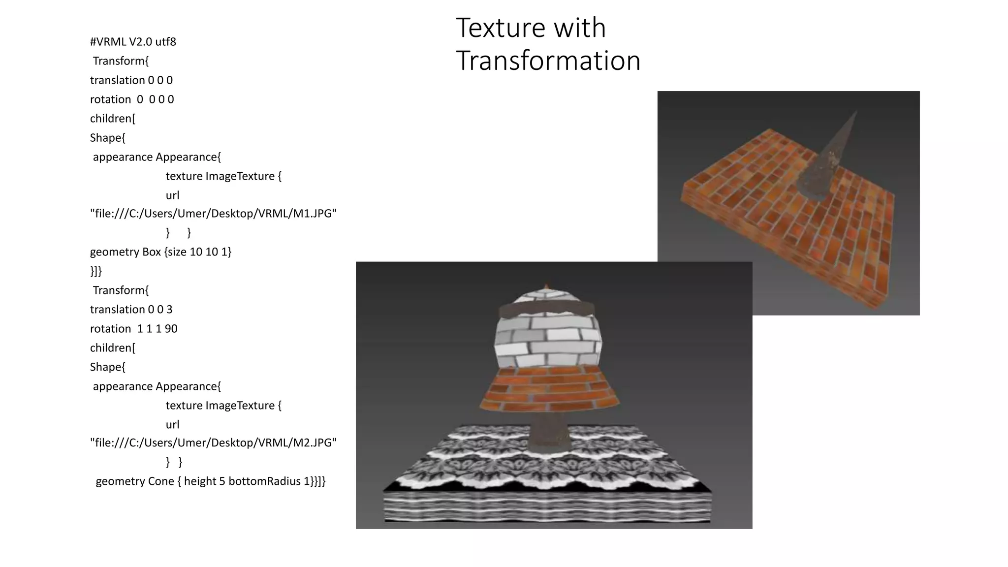 Texture with
Transformation
#VRML V2.0 utf8
Transform{
translation 0 0 0
rotation 0 0 0 0
children[
Shape{
appearance Appearance{
texture ImageTexture {
url
"file:///C:/Users/Umer/Desktop/VRML/M1.JPG"
} }
geometry Box {size 10 10 1}
}]}
Transform{
translation 0 0 3
rotation 1 1 1 90
children[
Shape{
appearance Appearance{
texture ImageTexture {
url
"file:///C:/Users/Umer/Desktop/VRML/M2.JPG"
} }
geometry Cone { height 5 bottomRadius 1}}]}
 