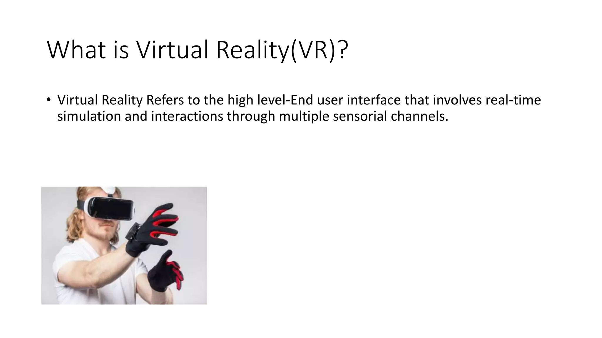 What is Virtual Reality(VR)?
• Virtual Reality Refers to the high level-End user interface that involves real-time
simulation and interactions through multiple sensorial channels.
 