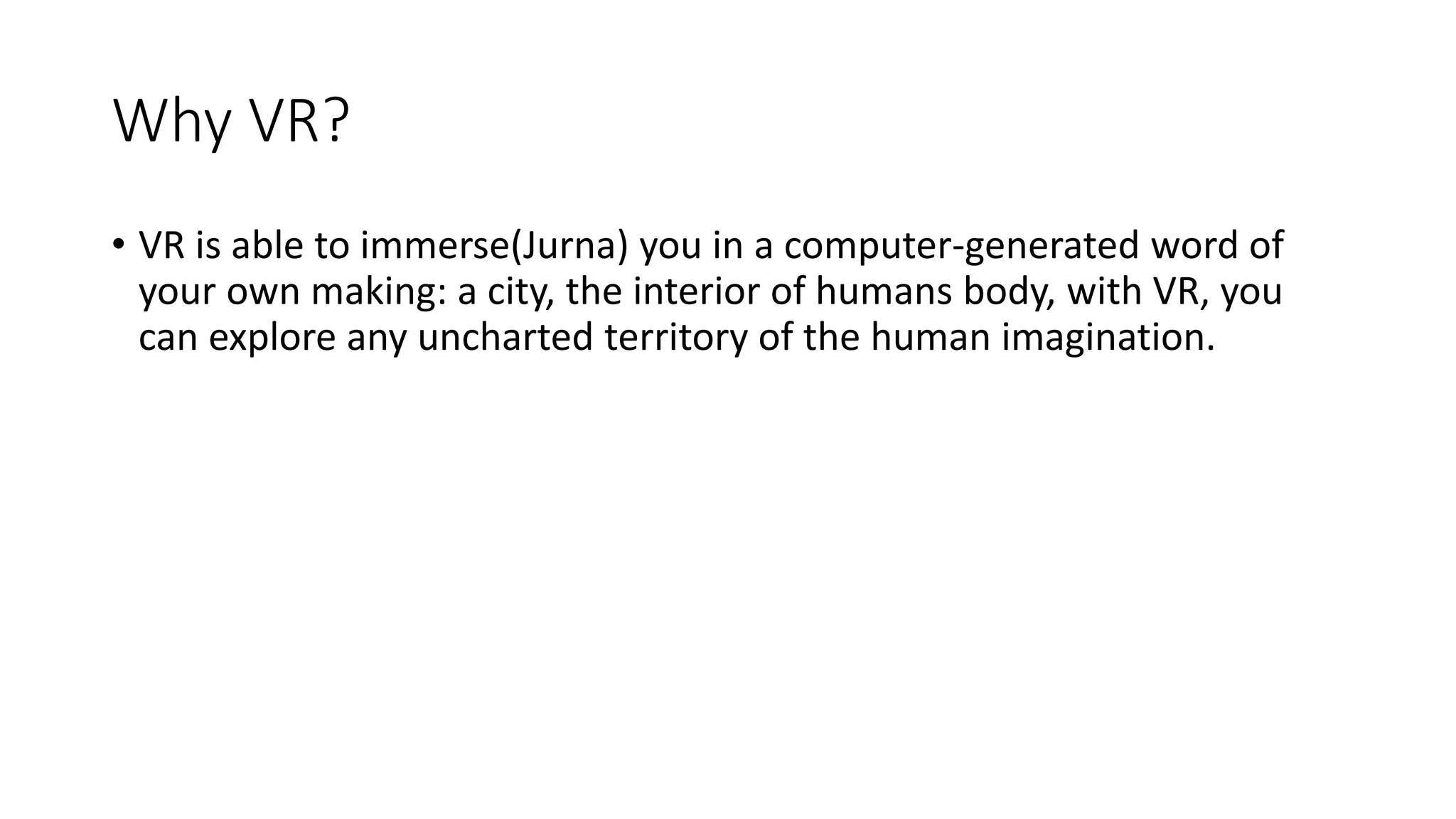 Why VR?
• VR is able to immerse(Jurna) you in a computer-generated word of
your own making: a city, the interior of humans body, with VR, you
can explore any uncharted territory of the human imagination.
 