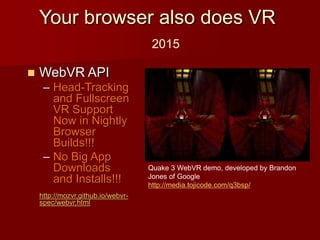  WebVR API
– Head-Tracking
and Fullscreen
VR Support
Now in Nightly
Browser
Builds!!!
– No Big App
Downloads
and Installs!!!
http://mozvr.github.io/webvr-
spec/webvr.html
Quake 3 WebVR demo, developed by Brandon
Jones of Google
http://media.tojicode.com/q3bsp/
Your browser also does VR
2015
 