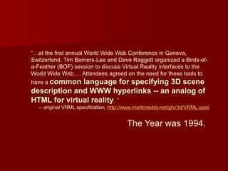 “…at the first annual World Wide Web Conference in Geneva,
Switzerland. Tim Berners-Lee and Dave Raggett organized a Birds-of-
a-Feather (BOF) session to discuss Virtual Reality interfaces to the
World Wide Web…. Attendees agreed on the need for these tools to
have a common language for specifying 3D scene
description and WWW hyperlinks -- an analog of
HTML for virtual reality. ”
-- original VRML specification, http://www.martinreddy.net/gfx/3d/VRML.spec
The Year was 1994.
 