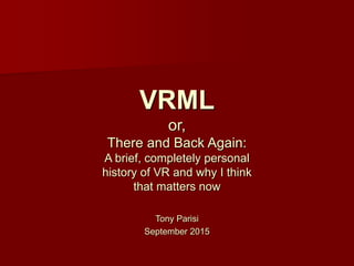 Tony Parisi
September 2015
VRML
or,
There and Back Again:
A brief, completely personal
history of VR and why I think
that matters now
 