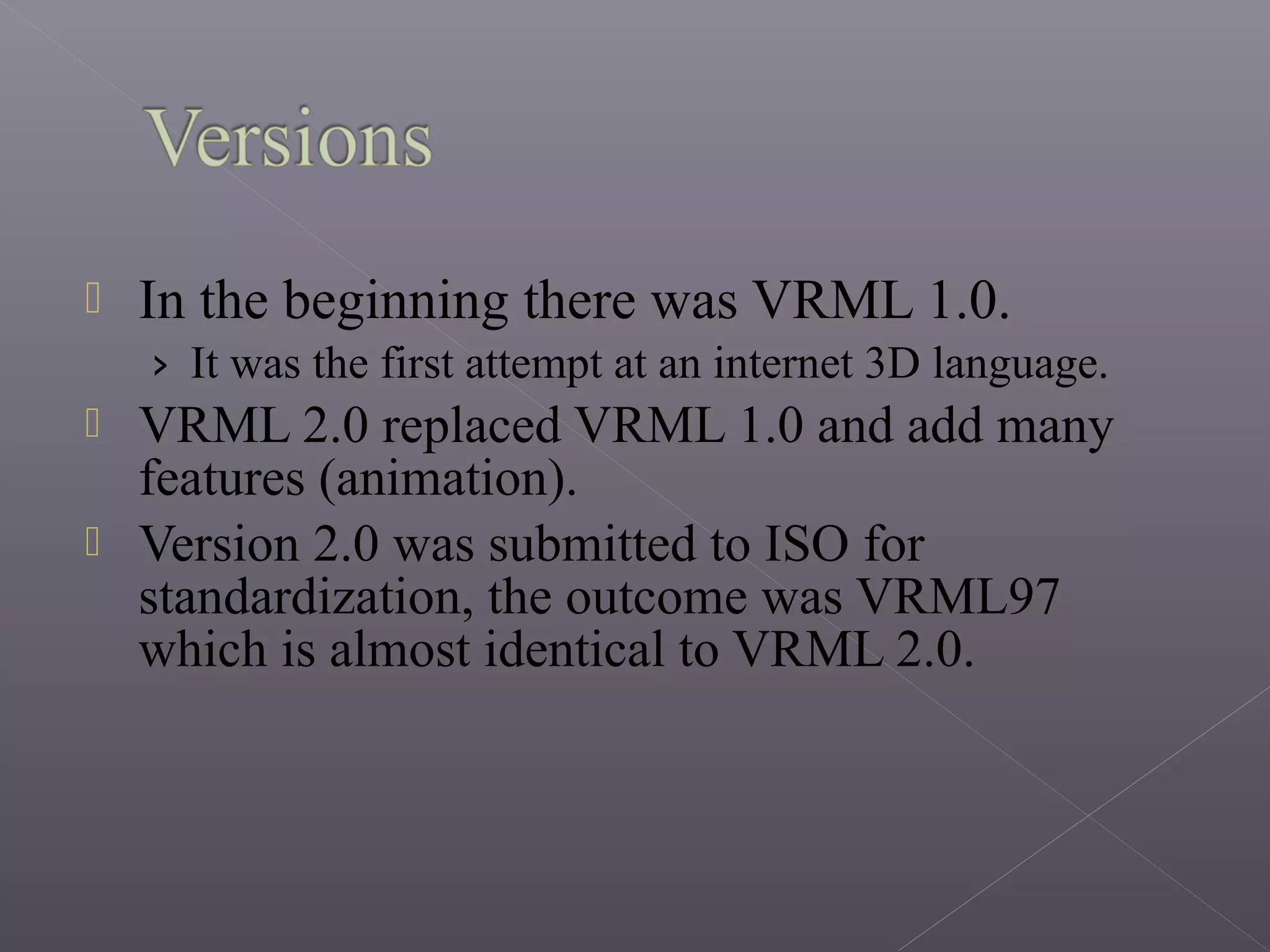  In the beginning there was VRML 1.0.
› It was the first attempt at an internet 3D language.
 VRML 2.0 replaced VRML 1.0 and add many
features (animation).
 Version 2.0 was submitted to ISO for
standardization, the outcome was VRML97
which is almost identical to VRML 2.0.
 