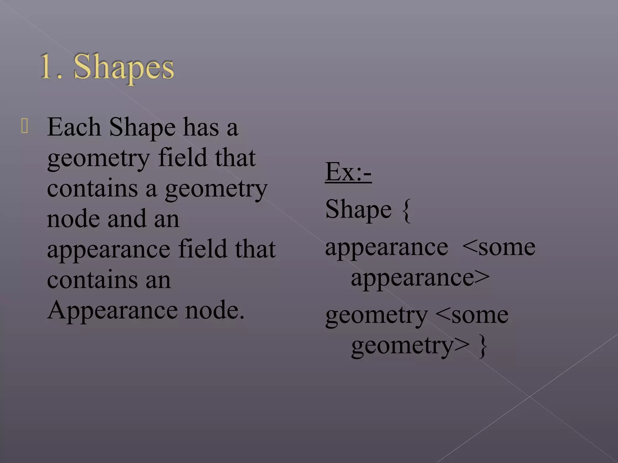  Each Shape has a
geometry field that
contains a geometry
node and an
appearance field that
contains an
Appearance node.
Ex:-
Shape {
appearance <some
appearance>
geometry <some
geometry> }
 