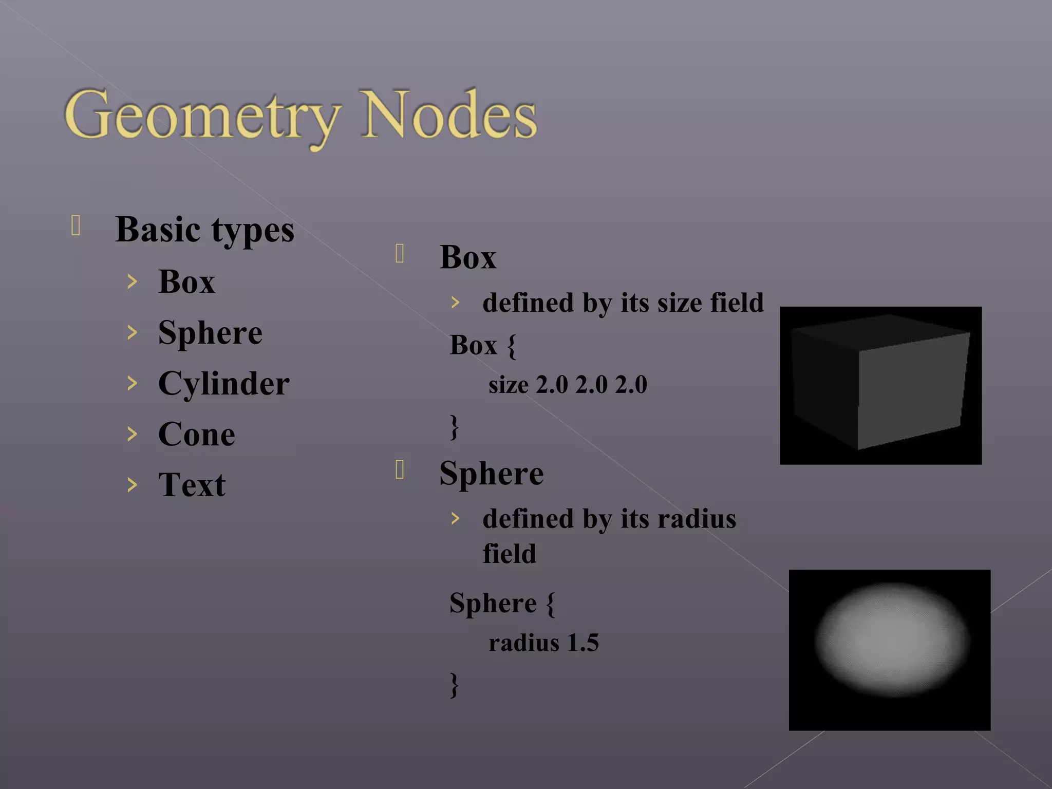  Basic types
› Box
› Sphere
› Cylinder
› Cone
› Text
 Box
› defined by its size field
Box {
size 2.0 2.0 2.0
}
 Sphere
› defined by its radius
field
Sphere {
radius 1.5
}
 