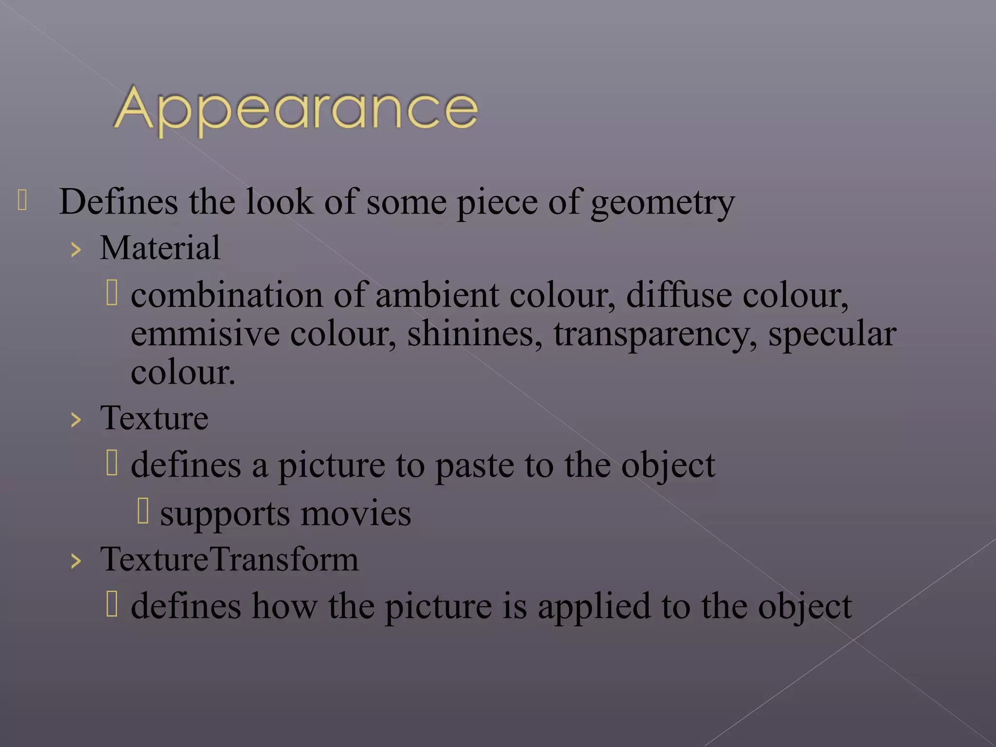 Defines the look of some piece of geometry
› Material
 combination of ambient colour, diffuse colour,
emmisive colour, shinines, transparency, specular
colour.
› Texture
 defines a picture to paste to the object
 supports movies
› TextureTransform
 defines how the picture is applied to the object
 