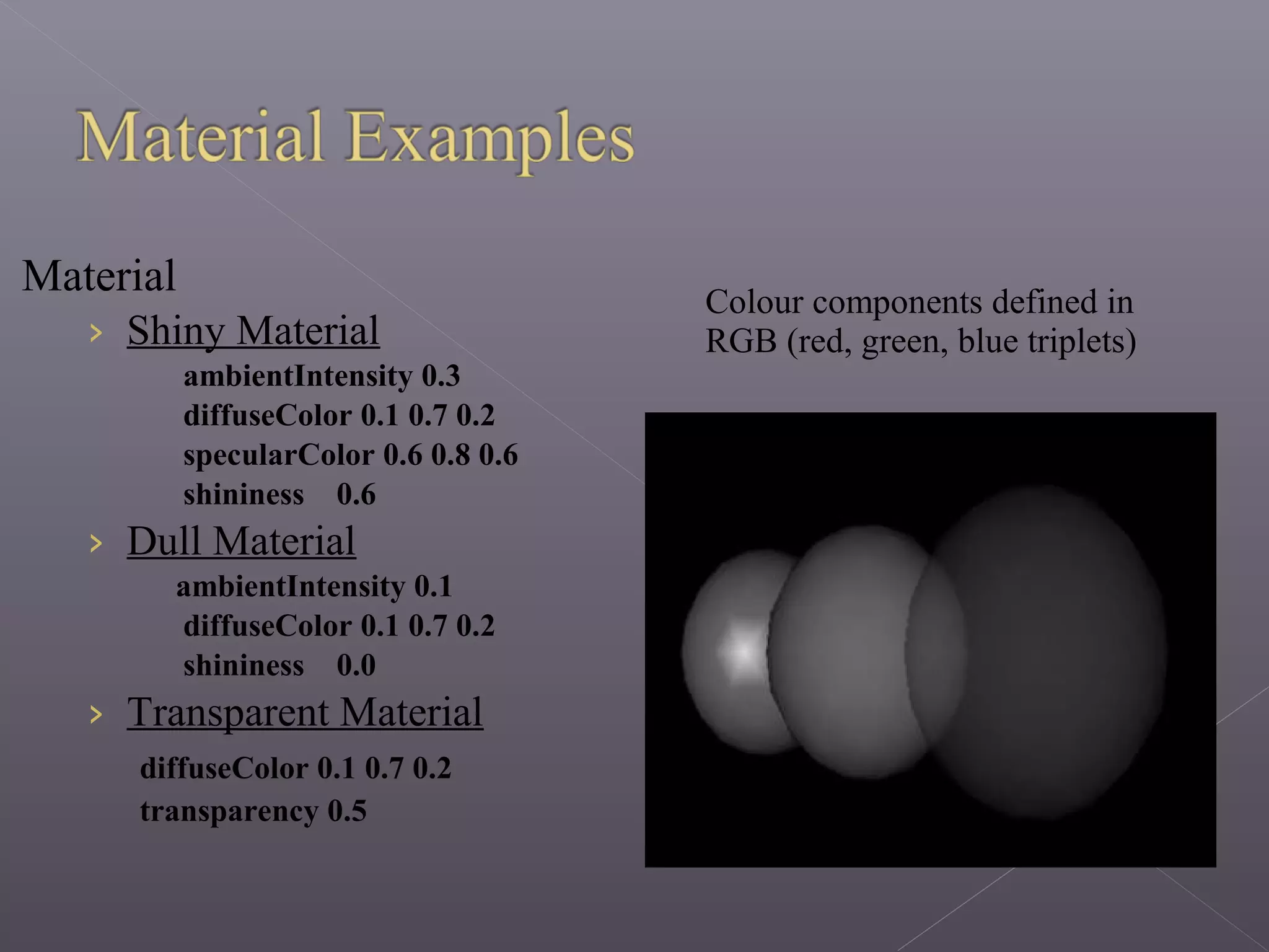 Material
› Shiny Material
ambientIntensity 0.3
diffuseColor 0.1 0.7 0.2
specularColor 0.6 0.8 0.6
shininess 0.6
› Dull Material
ambientIntensity 0.1
diffuseColor 0.1 0.7 0.2
shininess 0.0
› Transparent Material
diffuseColor 0.1 0.7 0.2
transparency 0.5
Colour components defined in
RGB (red, green, blue triplets)
 
