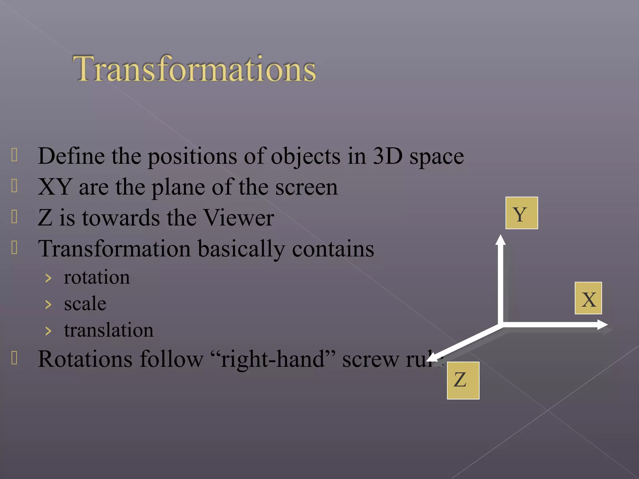  Define the positions of objects in 3D space
 XY are the plane of the screen
 Z is towards the Viewer
 Transformation basically contains
› rotation
› scale
› translation
 Rotations follow “right-hand” screw rule
X
Y
Z
 