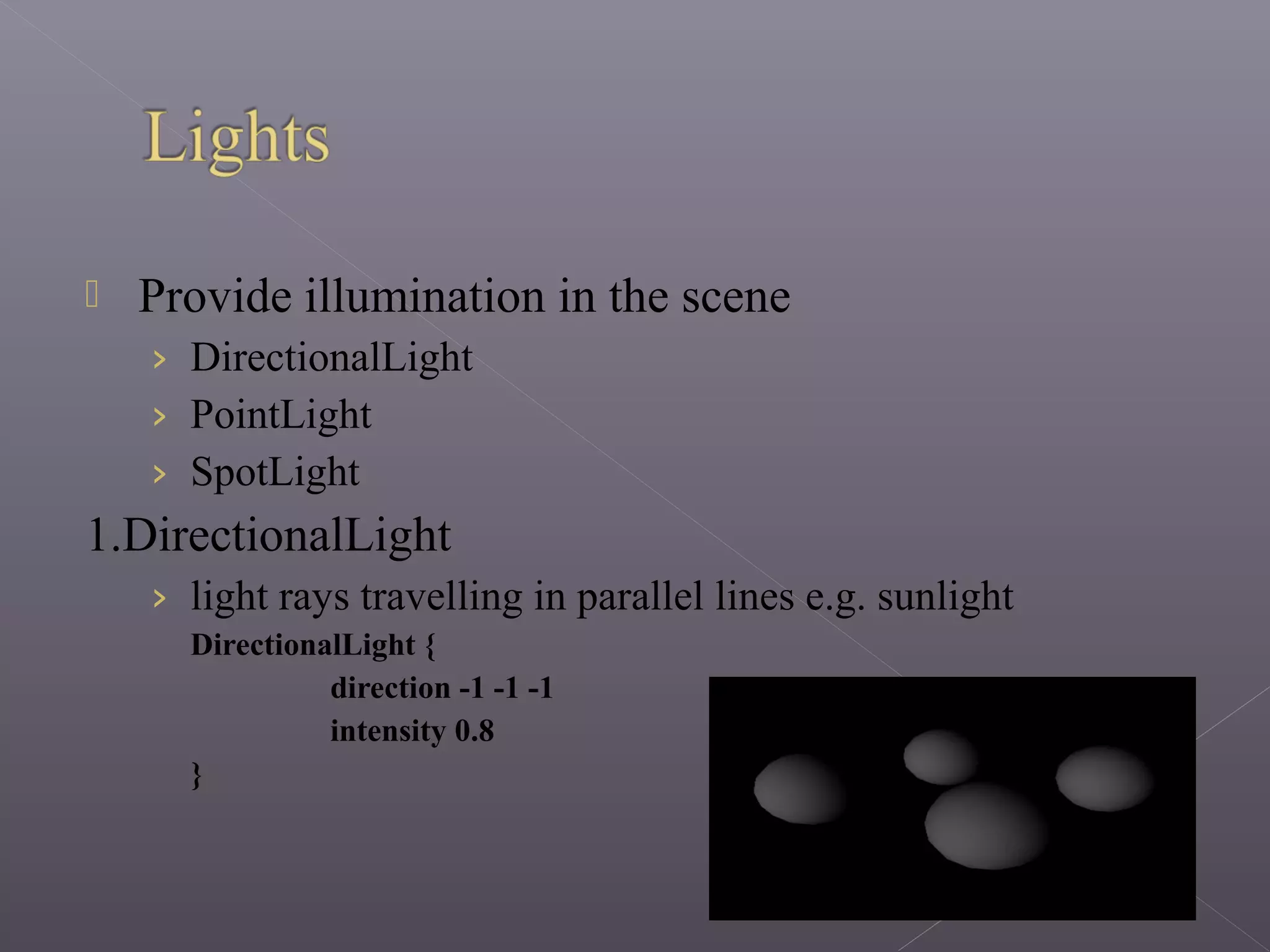  Provide illumination in the scene
› DirectionalLight
› PointLight
› SpotLight
1.DirectionalLight
› light rays travelling in parallel lines e.g. sunlight
DirectionalLight {
direction -1 -1 -1
intensity 0.8
}
 