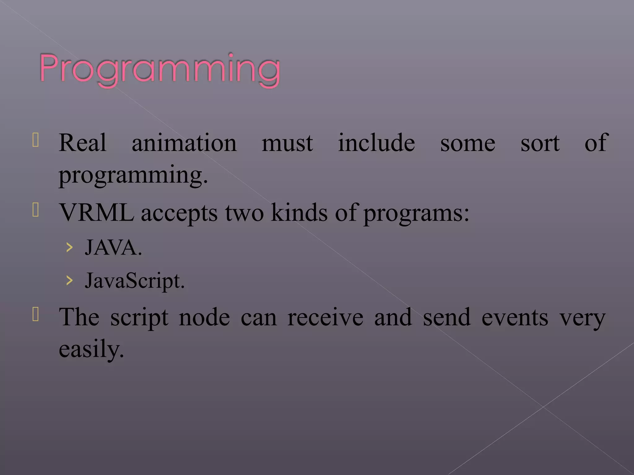  Real animation must include some sort of
programming.
 VRML accepts two kinds of programs:
› JAVA.
› JavaScript.
 The script node can receive and send events very
easily.
 