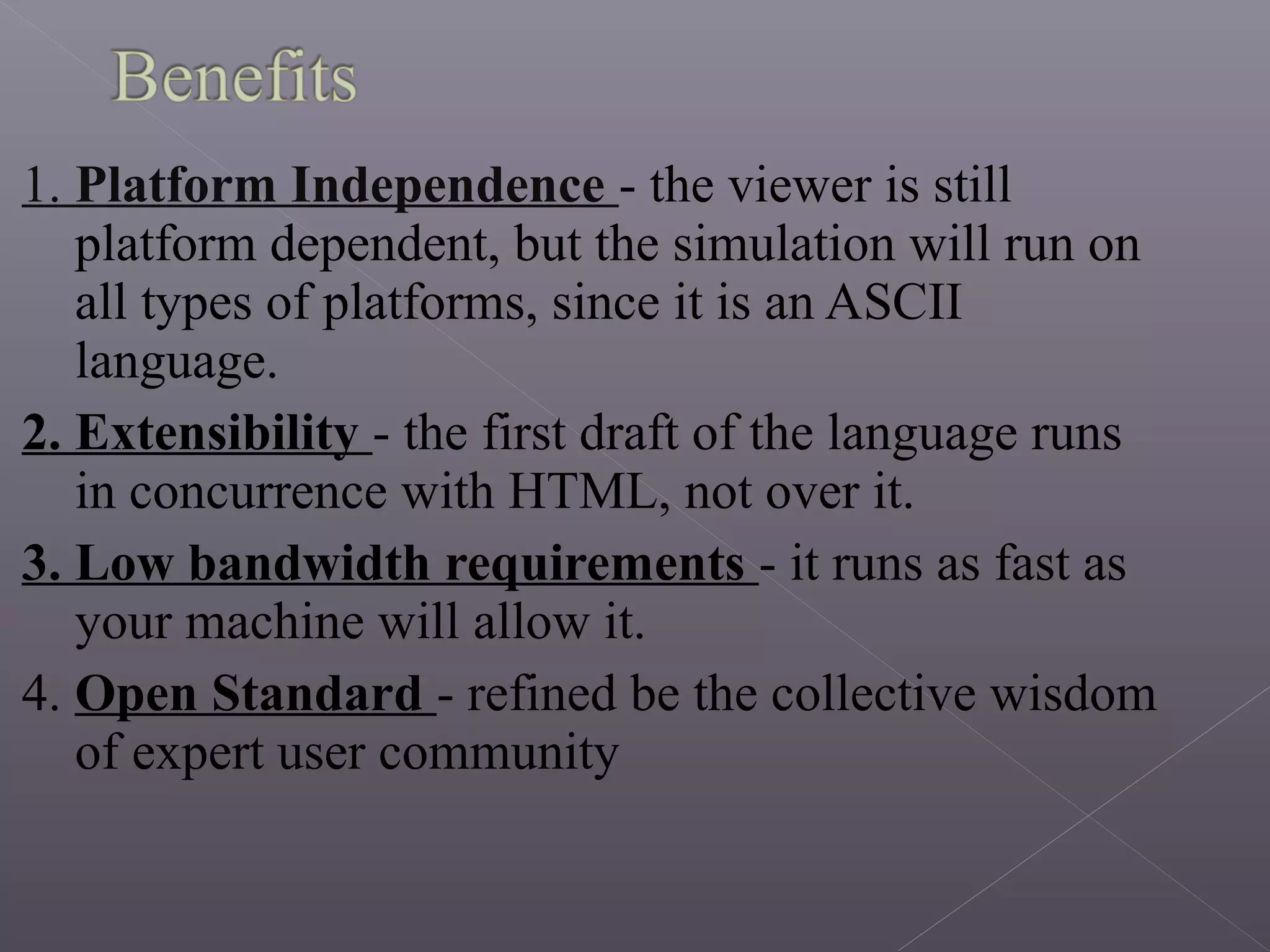 1. Platform Independence - the viewer is still
platform dependent, but the simulation will run on
all types of platforms, since it is an ASCII
language.
2. Extensibility - the first draft of the language runs
in concurrence with HTML, not over it.
3. Low bandwidth requirements - it runs as fast as
your machine will allow it.
4. Open Standard - refined be the collective wisdom
of expert user community
 
