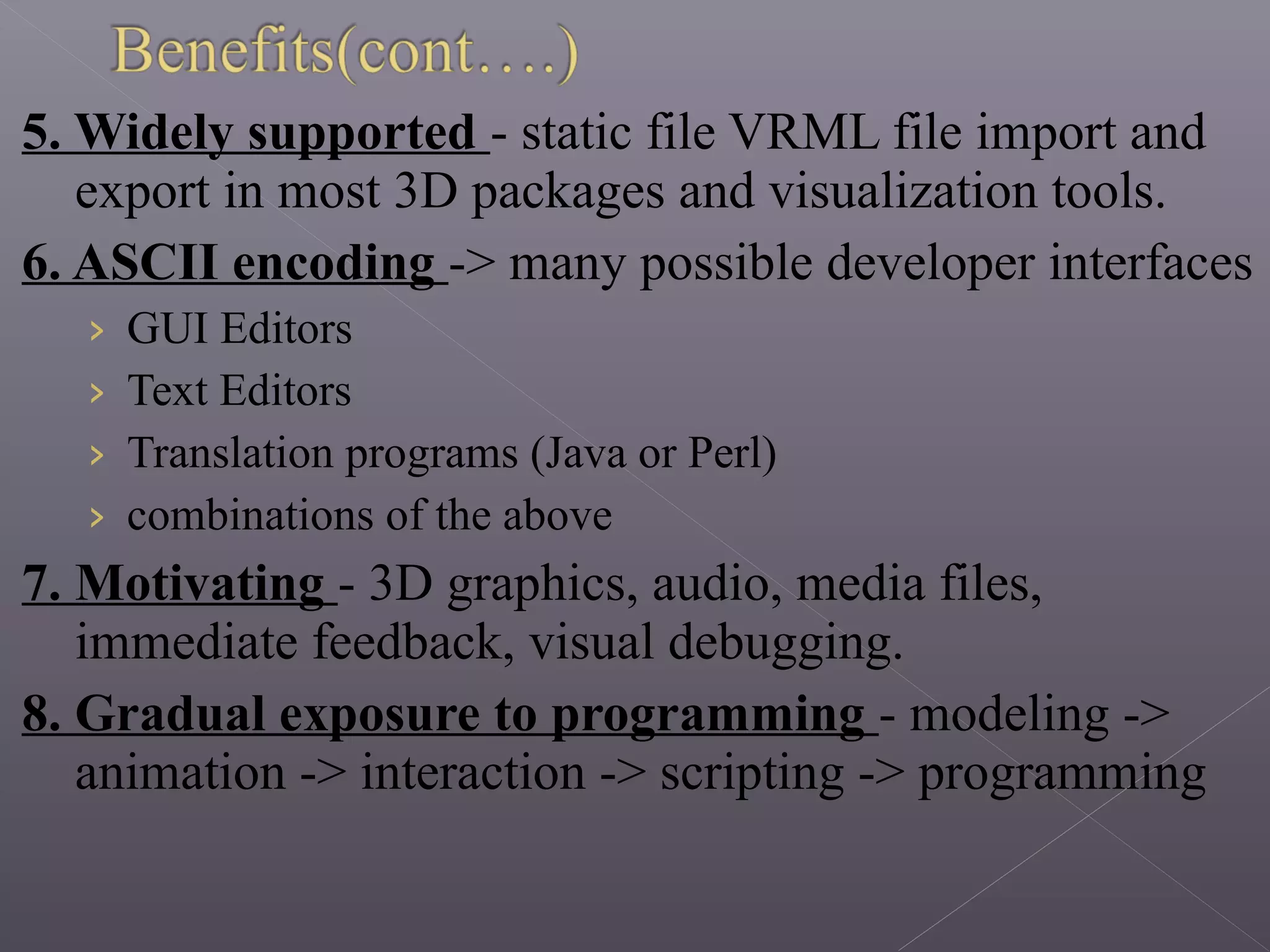 5. Widely supported - static file VRML file import and
export in most 3D packages and visualization tools.
6. ASCII encoding -> many possible developer interfaces
› GUI Editors
› Text Editors
› Translation programs (Java or Perl)
› combinations of the above
7. Motivating - 3D graphics, audio, media files,
immediate feedback, visual debugging.
8. Gradual exposure to programming - modeling ->
animation -> interaction -> scripting -> programming
 