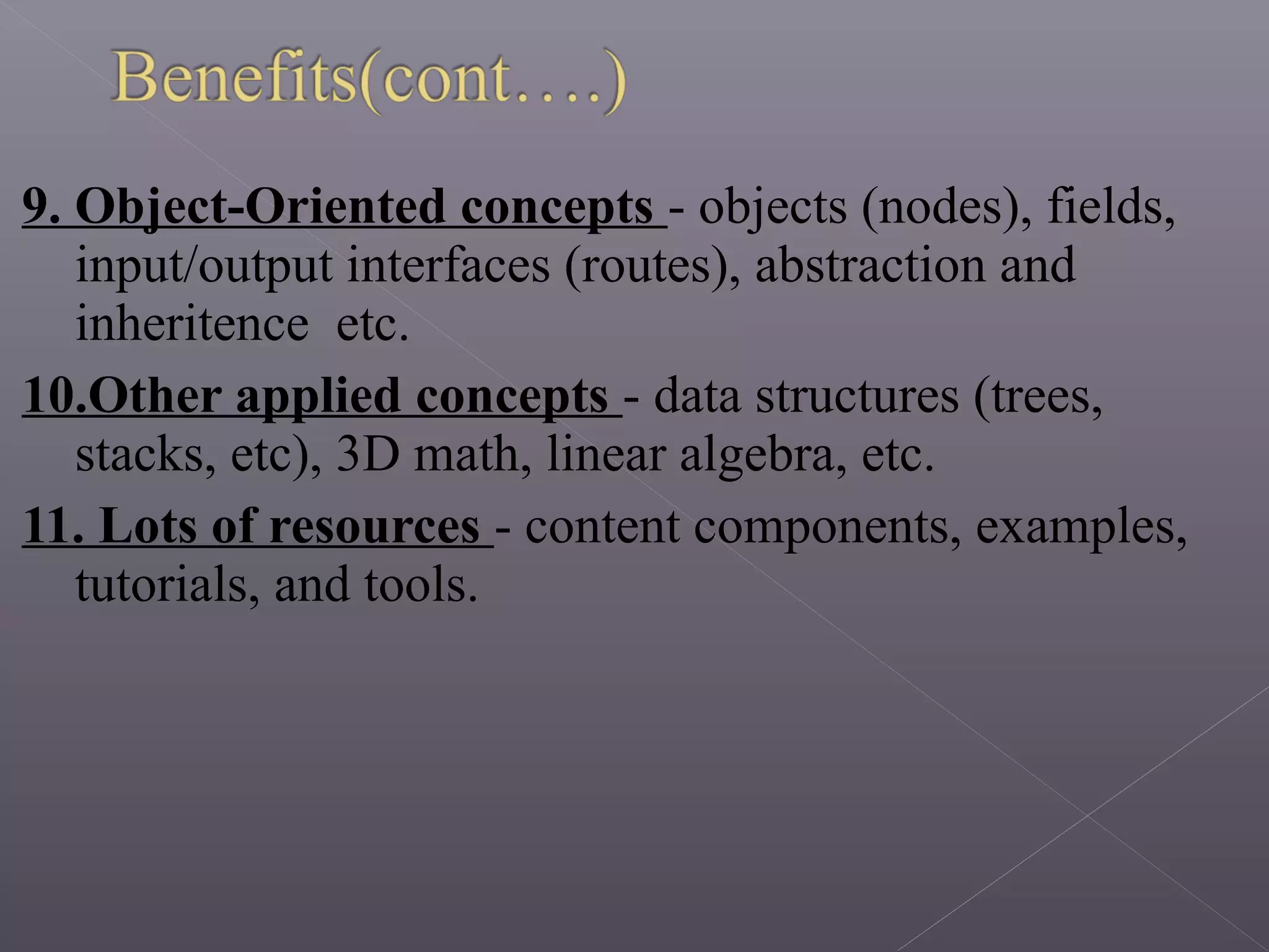 9. Object-Oriented concepts - objects (nodes), fields,
input/output interfaces (routes), abstraction and
inheritence etc.
10.Other applied concepts - data structures (trees,
stacks, etc), 3D math, linear algebra, etc.
11. Lots of resources - content components, examples,
tutorials, and tools.
 