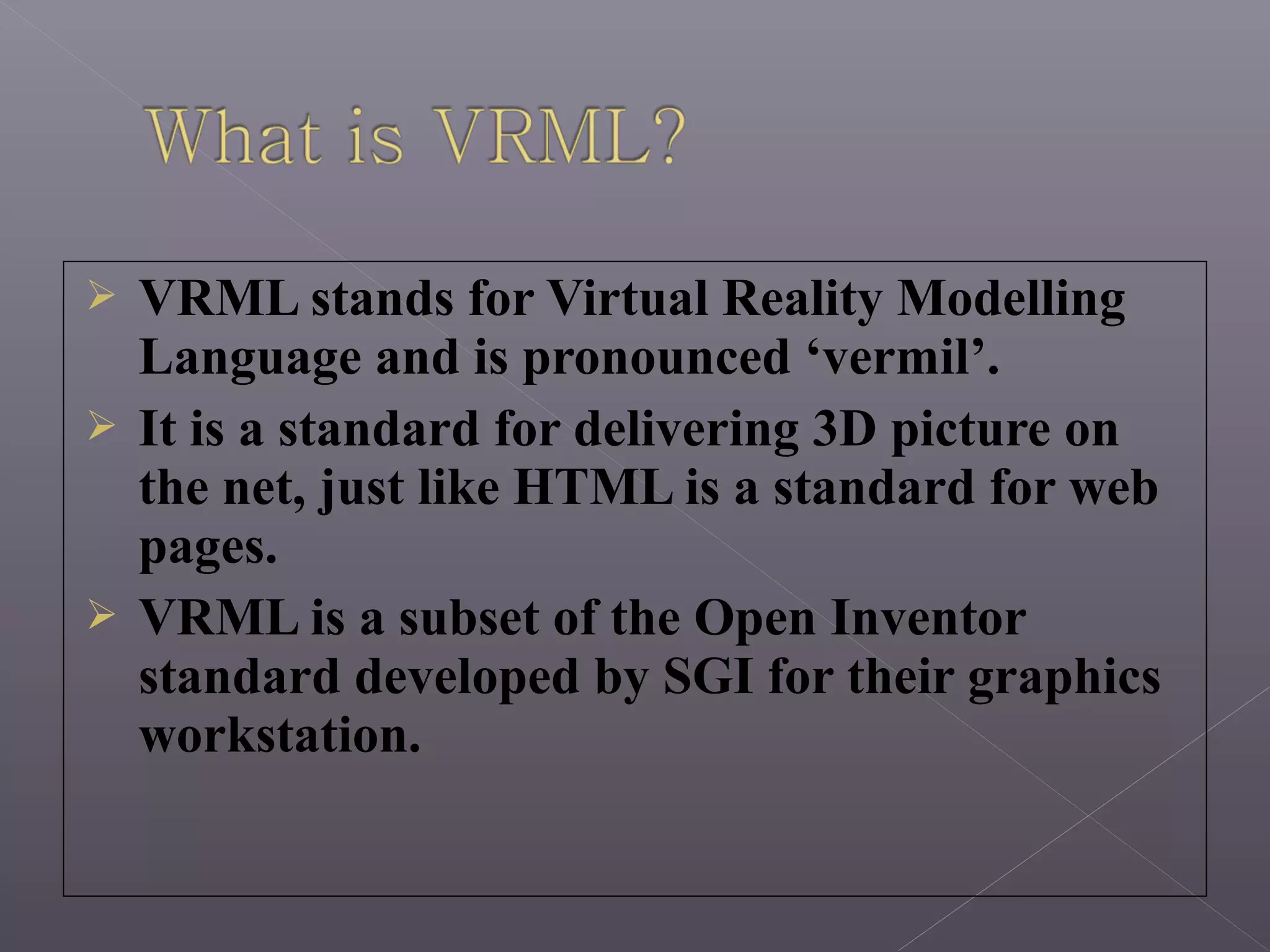  VRML stands for Virtual Reality Modelling
Language and is pronounced ‘vermil’.
 It is a standard for delivering 3D picture on
the net, just like HTML is a standard for web
pages.
 VRML is a subset of the Open Inventor
standard developed by SGI for their graphics
workstation.
 