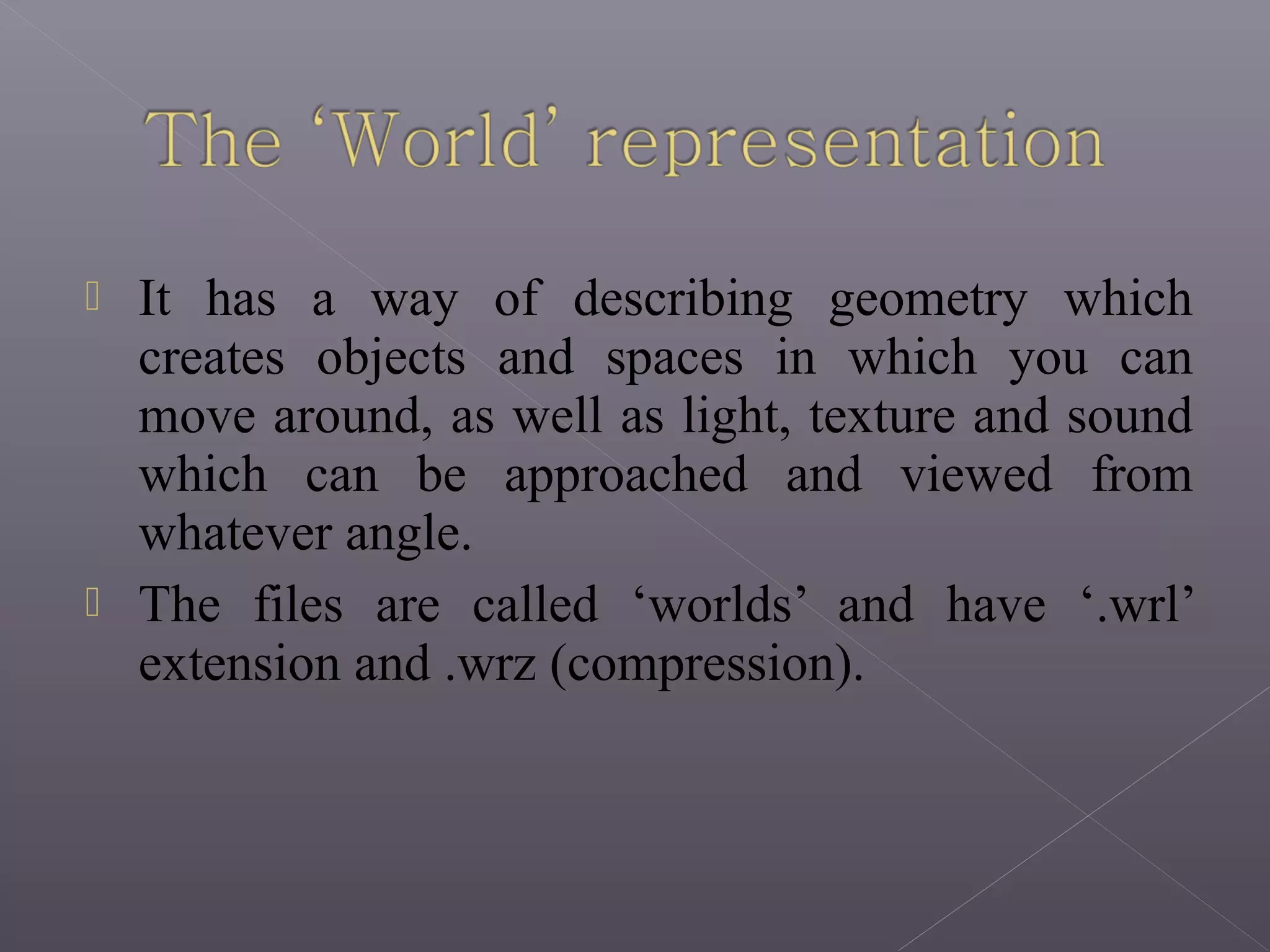  It has a way of describing geometry which
creates objects and spaces in which you can
move around, as well as light, texture and sound
which can be approached and viewed from
whatever angle.
 The files are called ‘worlds’ and have ‘.wrl’
extension and .wrz (compression).
 