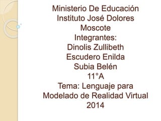 Ministerio De Educación 
Instituto José Dolores 
Moscote 
Integrantes: 
Dinolis Zullibeth 
Escudero Enilda 
Subia Belén 
11°A 
Tema: Lenguaje para 
Modelado de Realidad Virtual 
2014 
 