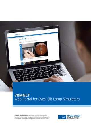 VRMNET
Web Portal for Eyesi Slit Lamp Simulators
Tradition and innovation – Since 1858, visionary thinking and a
fascination with technology have guided us to develop innovative products
of outstanding reliability: anticipating trends to improve the quality of life.
 