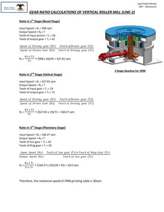 GEAR RATIO CALCULATIONS OF VERTICAL ROLLER MILL (LINE-2)
Syed Fahad Ahmed
SMT - Mechanical
Ratio in 1st
Stage (Bevel Stage)
Input Speed = N1 = 990 rpm
Output Speed = N2 =?
Teeth of Input pinion = T1 = 26
Teeth of output gear = T2 = 41
𝑆𝑝𝑒𝑒𝑑 𝑜𝑓 𝐷𝑟𝑖𝑣𝑖𝑛𝑔 𝑔𝑒𝑎𝑟 𝑁1
𝑆𝑝𝑒𝑒𝑑 𝑜𝑓 𝐷𝑟𝑖𝑣𝑒𝑛 𝐺𝑒𝑎𝑟 (N2)
=
𝑇𝑒𝑒𝑡 𝑕 𝑜𝑓𝐷𝑟𝑖𝑣𝑒𝑛 𝑔𝑒𝑎𝑟 𝑇2
𝑇𝑒𝑒𝑡 𝑕 𝑜𝑓 𝐷𝑟𝑖𝑣𝑖𝑛𝑔 𝑔𝑒𝑎𝑟 (T1)
N2 =
N1 x T1
T2
= (990 x 26)/41 = 627.81 rpm
Ratio in 2nd
Stage (Helical Stage)
Input Speed = N1 = 627.81 rpm
Output Speed = N2 =?
Teeth of Input gear = T1 = 19
Teeth of output gear = T2 = 71
𝑆𝑝𝑒𝑒𝑑 𝑜𝑓 𝐷𝑟𝑖𝑣𝑖𝑛𝑔 𝑔𝑒𝑎𝑟 𝑁1
𝑆𝑝𝑒𝑒𝑑 𝑜𝑓 𝐷𝑟𝑖𝑣𝑒𝑛 𝐺𝑒𝑎𝑟 (N2)
=
𝑇𝑒𝑒𝑡 𝑕 𝑜𝑓𝐷𝑟𝑖𝑣𝑒𝑛 𝑔𝑒𝑎𝑟 𝑇2
𝑇𝑒𝑒𝑡 𝑕 𝑜𝑓 𝐷𝑟𝑖𝑣𝑖𝑛𝑔 𝑔𝑒𝑎𝑟 (T1)
N2 =
N1 x T1
T2
= (627.81 x 19)/71 = 168.27 rpm
Ratio in 3rd
Stage (Planetary Stage)
Input Speed = Ns = 168.27 rpm
Output Speed = Nc =?
Teeth of Sun gear = Ts = 20
Teeth of Ring gear = Tr = 92
𝐼𝑛𝑝𝑢𝑡 𝑆𝑝𝑒𝑒𝑑 𝑁𝑠
𝑂𝑢𝑡𝑝𝑢𝑡 𝑆𝑝𝑒𝑒𝑑 (Nc)
=
𝑇𝑒𝑒𝑡 𝑕 𝑜𝑓 𝑆𝑢𝑛 𝑔𝑒𝑎𝑟 𝑇𝑠 + 𝑇𝑒𝑒𝑡 𝑕 𝑜𝑓 𝑅𝑖𝑛𝑔 𝐺𝑒𝑎𝑟 (𝑇𝑟)
𝑇𝑒𝑒𝑡 𝑕 𝑜𝑓 𝑆𝑢𝑛 𝑔𝑒𝑎𝑟 (Ts)
Nc =
Ns x Ts
Ts+ Tr
= (168.27 x 20)/(20 + 92) = 30.0 rpm
Therefore, the rotational speed of VRM grinding table is 30rpm
3 Stage Gearbox for VRM
 