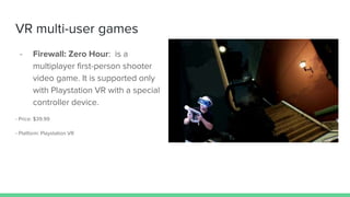 VR multi-user games
- Firewall: Zero Hour: is a
multiplayer first-person shooter
video game. It is supported only
with Playstation VR with a special
controller device.
- Price: $39.99
- Platform: Playstation VR
 