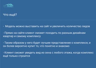 Что ещё?
- Модель можно выставить на сайт и увеличить количество лидов
- Прямо на сайте клиент сможет походить по разным дизайнам
квартир и самому комплексу
- Таким образом у него будет лучшее представление о комплексе, и
он более вероятно купит то, что понятно и знакомо
- Клиент сможет увидеть вид из окна с любого этажа, когда комплекс
ещё только строится
 