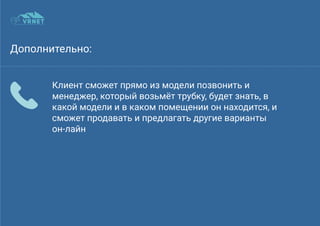 Дополнительно:
Клиент сможет прямо из модели позвонить и
менеджер, который возьмёт трубку, будет знать, в
какой модели и в каком помещении он находится, и
сможет продавать и предлагать другие варианты
он-лайн
 