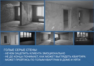 ГОЛЫЕ СЕРЫЕ СТЕНЫ:ГОЛЫЕ СЕРЫЕ СТЕНЫ:
- НЕЧЕМ ЗАЦЕПИТЬ КЛИЕНТА ЭМОЦИОНАЛЬНО
- НЕ ДО КОНЦА ПОНИМАЕТ, КАК МОЖЕТ ВЫГЛЯДЕТЬ КВАРТИРА
- МОЖЕТ ПРОЙТИСЬ ПО ГОЛЫМ КВАРТРАМ В ДОМЕ И УЙТИ
ГОЛЫЕ СЕРЫЕ СТЕНЫ:
- НЕЧЕМ ЗАЦЕПИТЬ КЛИЕНТА ЭМОЦИОНАЛЬНО
- НЕ ДО КОНЦА ПОНИМАЕТ, КАК МОЖЕТ ВЫГЛЯДЕТЬ КВАРТИРА
- МОЖЕТ ПРОЙТИСЬ ПО ГОЛЫМ КВАРТРАМ В ДОМЕ И УЙТИ
 