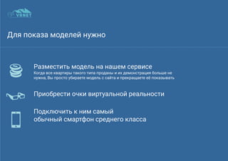 Для показа моделей нужно
Разместить модель на нашем сервисе
Когда все квартиры такого типа проданы и их демонстрация больше не
нужна, Вы просто убираете модель с сайта и прекращаете её показывать
Приобрести очки виртуальной реальности
dd
Подключить к ним самый
обычный смартфон среднего класса
 