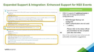 Expanded Support & Integration: Enhanced Support for NSX Events
• VRNI 3.3 supports 11 additional events to
notify users of missing best practices
configurations like
• NSX Manager Backup not
configured
• OSPF authentication are not used
• ... ( others )
Please refer to the relase official
documentation for the complete
list (see also next slide)
• Most of the events have been enhanced with
actionable remediation suggestions
Technical Overview
 