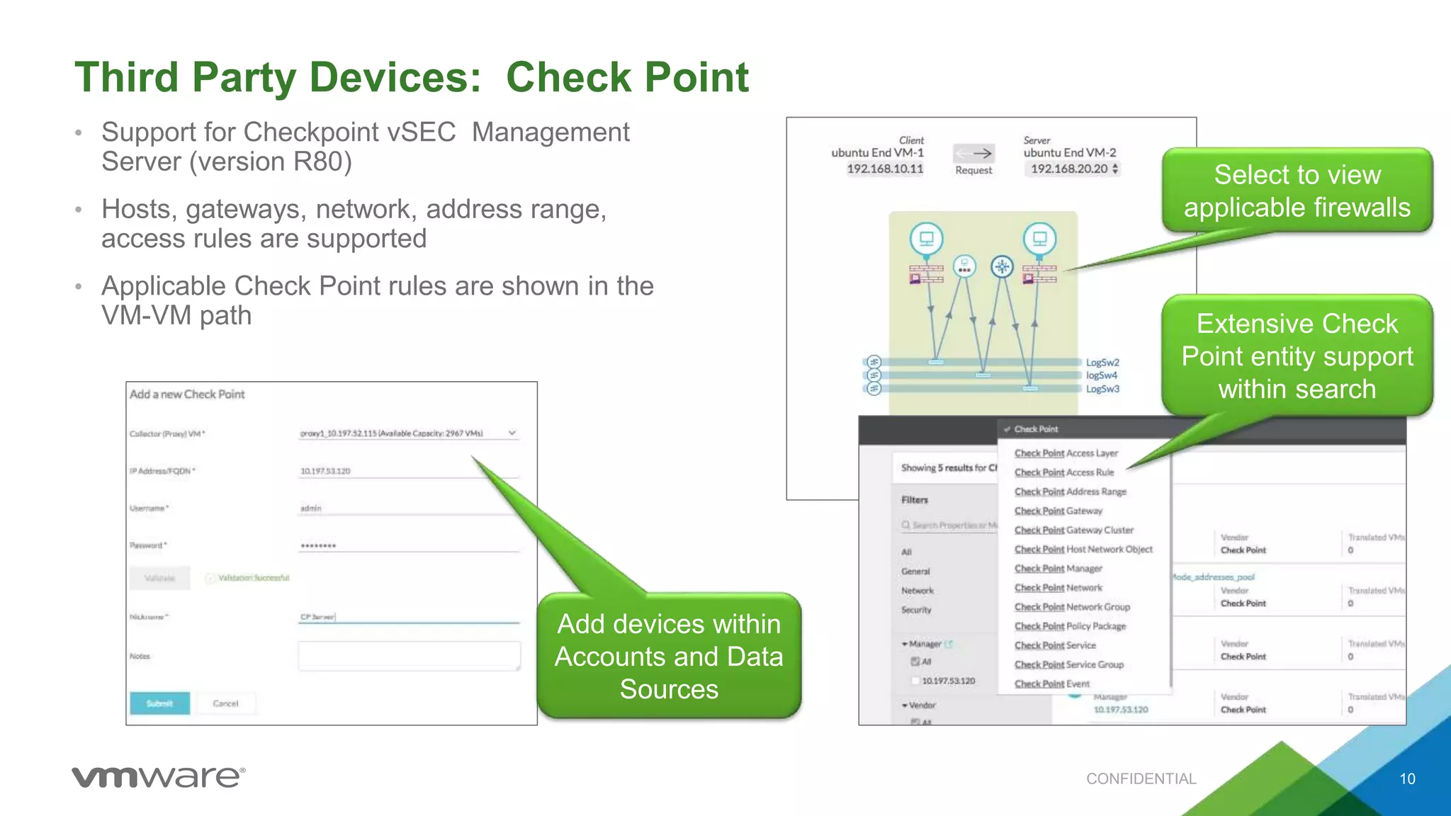 Third Party Devices: Check Point
• Support for Checkpoint vSEC Management
Server (version R80)
• Hosts, gateways, network, address range,
access rules are supported
• Applicable Check Point rules are shown in the
VM-VM path
CONFIDENTIAL 10
Add devices within
Accounts and Data
Sources
Select to view
applicable firewalls
Extensive Check
Point entity support
within search
 