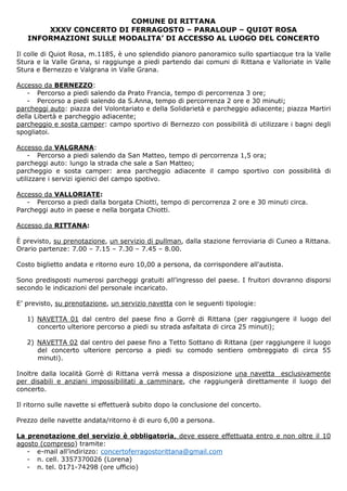 COMUNE DI RITTANA
XXXV CONCERTO DI FERRAGOSTO – PARALOUP – QUIOT ROSA
INFORMAZIONI SULLE MODALITA’ DI ACCESSO AL LUOGO DEL CONCERTO
Il colle di Quiot Rosa, m.1185, è uno splendido pianoro panoramico sullo spartiacque tra la Valle
Stura e la Valle Grana, si raggiunge a piedi partendo dai comuni di Rittana e Valloriate in Valle
Stura e Bernezzo e Valgrana in Valle Grana.
Accesso da BERNEZZO:
- Percorso a piedi salendo da Prato Francia, tempo di percorrenza 3 ore;
- Percorso a piedi salendo da S.Anna, tempo di percorrenza 2 ore e 30 minuti;
parcheggi auto: piazza del Volontariato e della Solidarietà e parcheggio adiacente; piazza Martiri
della Libertà e parcheggio adiacente;
parcheggio e sosta camper: campo sportivo di Bernezzo con possibilità di utilizzare i bagni degli
spogliatoi.
Accesso da VALGRANA:
- Percorso a piedi salendo da San Matteo, tempo di percorrenza 1,5 ora;
parcheggi auto: lungo la strada che sale a San Matteo;
parcheggio e sosta camper: area parcheggio adiacente il campo sportivo con possibilità di
utilizzare i servizi igienici del campo spotivo.
Accesso da VALLORIATE:
- Percorso a piedi dalla borgata Chiotti, tempo di percorrenza 2 ore e 30 minuti circa.
Parcheggi auto in paese e nella borgata Chiotti.
Accesso da RITTANA:
È previsto, su prenotazione, un servizio di pullman, dalla stazione ferroviaria di Cuneo a Rittana.
Orario partenze: 7.00 – 7.15 – 7.30 – 7.45 – 8.00.
Costo biglietto andata e ritorno euro 10,00 a persona, da corrispondere all'autista.
Sono predisposti numerosi parcheggi gratuiti all’ingresso del paese. I fruitori dovranno disporsi
secondo le indicazioni del personale incaricato.
E’ previsto, su prenotazione, un servizio navetta con le seguenti tipologie:
1) NAVETTA 01 dal centro del paese fino a Gorrè di Rittana (per raggiungere il luogo del
concerto ulteriore percorso a piedi su strada asfaltata di circa 25 minuti);
2) NAVETTA 02 dal centro del paese fino a Tetto Sottano di Rittana (per raggiungere il luogo
del concerto ulteriore percorso a piedi su comodo sentiero ombreggiato di circa 55
minuti).
Inoltre dalla località Gorrè di Rittana verrà messa a disposizione una navetta esclusivamente
per disabili e anziani impossibilitati a camminare, che raggiungerà direttamente il luogo del
concerto.
Il ritorno sulle navette si effettuerà subito dopo la conclusione del concerto.
Prezzo delle navette andata/ritorno è di euro 6,00 a persona.
La prenotazione del servizio è obbligatoria, deve essere effettuata entro e non oltre il 10
agosto (compreso) tramite:
- e-mail all’indirizzo: concertoferragostorittana@gmail.com
- n. cell. 3357370026 (Lorena)
- n. tel. 0171-74298 (ore ufficio)
 