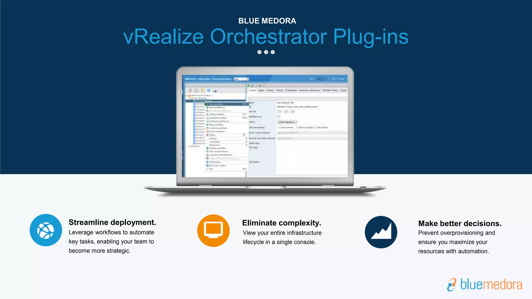 View your entire infrastructure
lifecycle in a single console.
Eliminate complexity.
Prevent overprovisioning and
ensure you maximize your
resources with automation.
Make better decisions.
Leverage workflows to automate
key tasks, enabling your team to
become more strategic.
Streamline deployment.
vRealize Orchestrator Plug-ins
BLUE MEDORA
 
