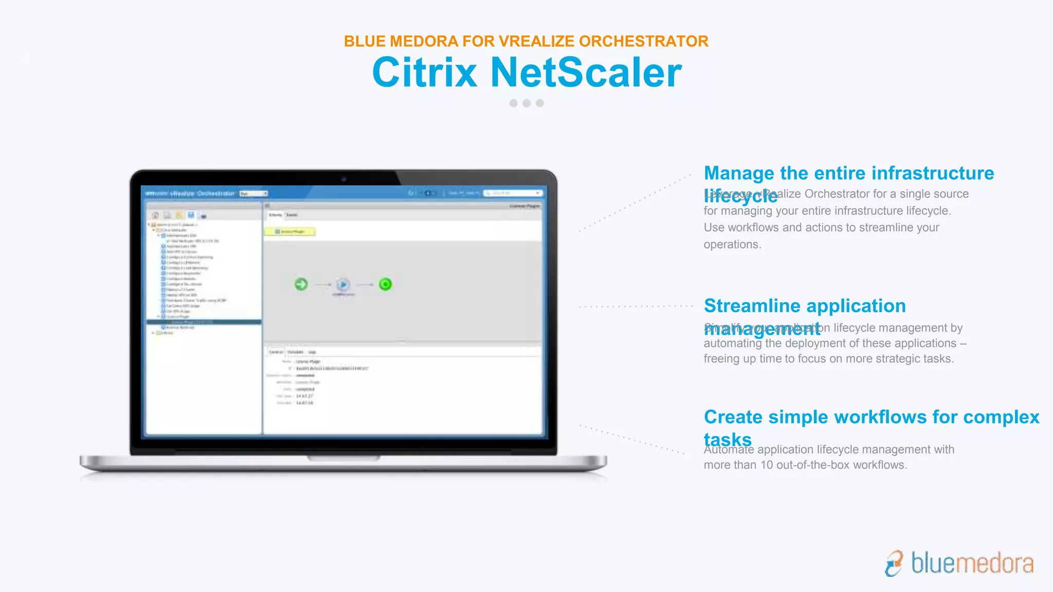 Manage the entire infrastructure
lifecycleLeverage vRealize Orchestrator for a single source
for managing your entire infrastructure lifecycle.
Use workflows and actions to streamline your
operations.
Streamline application
managementSimplify your application lifecycle management by
automating the deployment of these applications –
freeing up time to focus on more strategic tasks.
Create simple workflows for complex
tasksAutomate application lifecycle management with
more than 10 out-of-the-box workflows.
3
Citrix NetScaler
BLUE MEDORA FOR VREALIZE ORCHESTRATOR
 