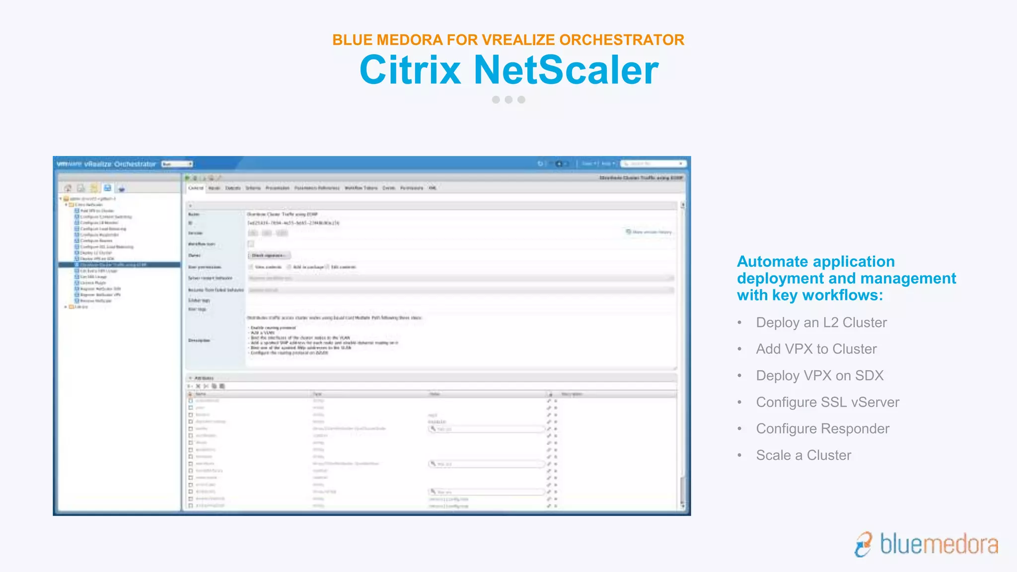 Citrix NetScaler
BLUE MEDORA FOR VREALIZE ORCHESTRATOR
Automate application
deployment and management
with key workflows:
• Deploy an L2 Cluster
• Add VPX to Cluster
• Deploy VPX on SDX
• Configure SSL vServer
• Configure Responder
• Scale a Cluster
 