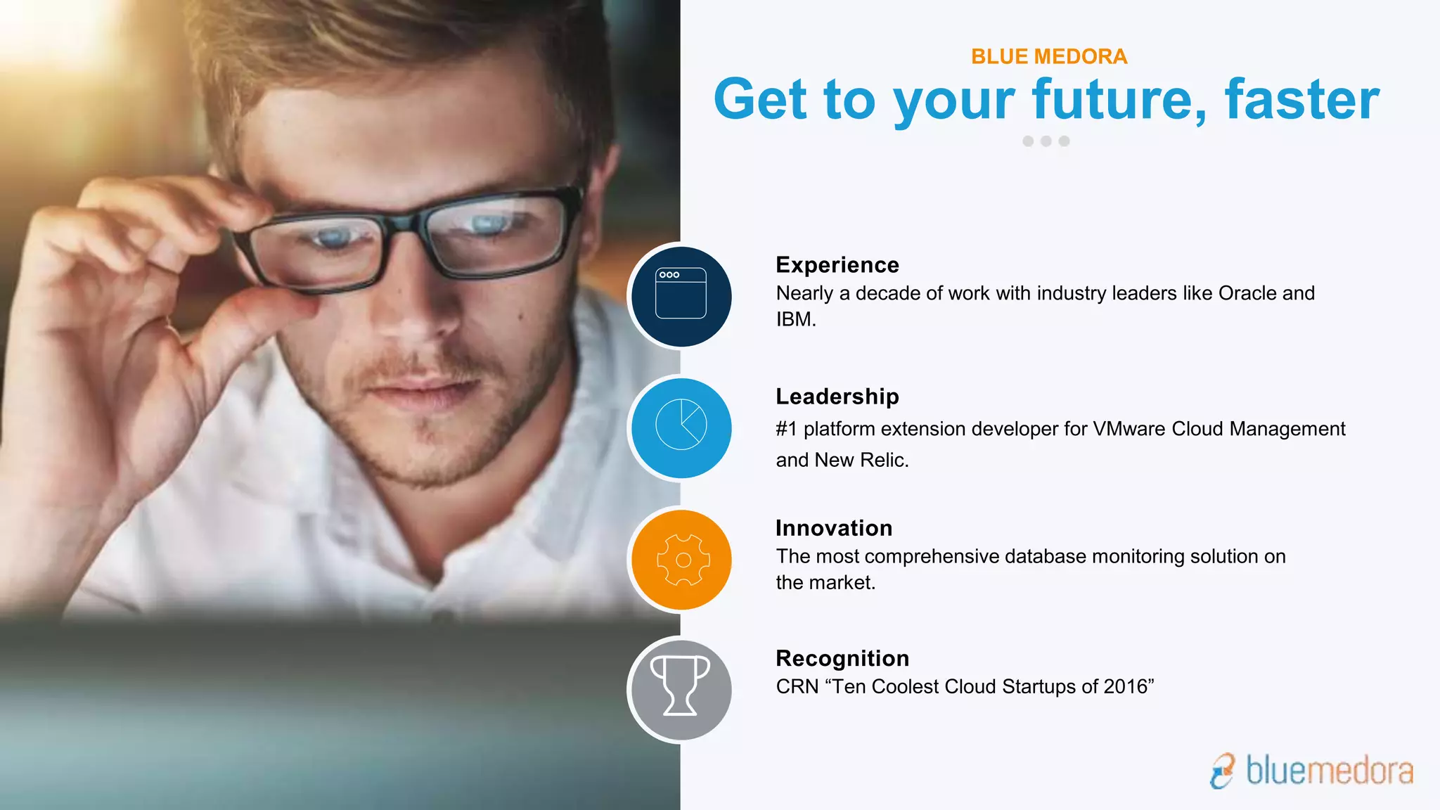 #1 platform extension developer for VMware Cloud Management
and New Relic.
Leadership
The most comprehensive database monitoring solution on
the market.
Innovation
CRN “Ten Coolest Cloud Startups of 2016”
Recognition
Nearly a decade of work with industry leaders like Oracle and
IBM.
Experience
Get to your future, faster
BLUE MEDORA
 