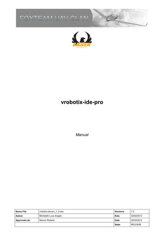 vrobotix-ide-pro




                                          Manual




Nome File      vrobotix-ide-pro_1_0.doc                Versione   1.0
Autore         Micheletti Luca Angelo                  Data       02/02/2012
Approvato da   Navoni Roberto                          Data       02/02/2012
                                                       Stato      RELEASE
 