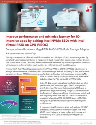 Improve performance and minimize latency for IO-intensive apps
by pairing Intel NVMe SSDs with Intel Virtual RAID on CPU (VROC)	 June 2019 (Revised)Commissioned by Intel Corp.
Improve performance and minimize latency for IO-
intensive apps by pairing Intel NVMe SSDs with Intel
Virtual RAID on CPU (VROC)
Compared to a Broadcom MegaRAID 9460-16i Tri-Mode Storage Adapter
A study commissioned by Intel Corp.
Keeping business-critical information safe from data loss is a critical part of data center management. By
using RAID volumes (redundant array of independent disks), you can store copies across multiple drives in
case a drive failure occurs. Dedicated RAID controller cards were once key to enabling data loss protection
without slowing performance to a crawl, but they are no longer the only available option.
The new Intel®
Xeon®
Scalable processors offer Intel Virtual RAID on CPU (Intel VROC), a built-in way to
manage RAID volumes that doesn’t require a dedicated storage adapter. According to Intel, Intel Volume
Management Device (VMD) technology, a new hardware architecture on the processor, enables NVMe
SSDs to connect directly to the processor, which allows VROC
to better utilize the PCIe bandwidth of NVMe SSDs.
In the PT data center, we explored two factors that can affect
performance for IO-intensive apps: 1) RAID management
and 2) drive type. We found that using Intel VROC gave a
performance edge while running a large OLTP database over
the Broadcom®
adapter on all three drive types we tested, and
that upgrading drives from Intel SSD D3-S4510 Series SATA
drives to the latest Intel SSD DC P4510 Series NVMe SSDs
nearly quadrupled the transactions per minute the system
could process.
If you’re running IO-intensive apps such as large MySQL™
databases, pairing premier Intel NVMe SSDs with Intel
VROC could help you achieve higher performance and
lower latency than using the Broadcom MegaRAID
9460-16i.
Up to
7.3%
better performance
vs. Broadcom
using Intel SSD DC
P4510 Series
Upgrade drives
from SATA to PCIe
NVMe for
3.9x
the performance**
*Using the geomean of all user counts
**Comparison of Intel VROC w/ Intel SSD D3-S4510 Series
vs. Intel VROC w/ Intel SSD DC P4510 Series.
A Principled Technologies report: Hands-on testing. Real-world results.
 