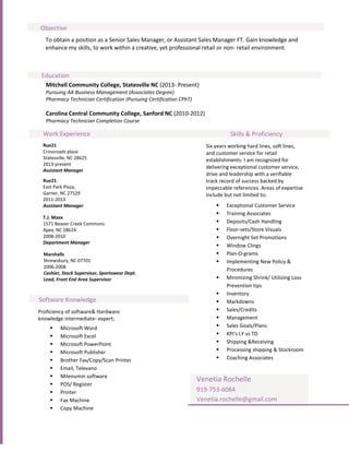 Objective
  To obtain a position as a Senior Sales Manager, or Assistant Sales Manager FT. Gain knowledge and
  enhance my skills, to work within a creative, yet professional retail or non- retail environment.



 Education
   Mitchell Community College, Statesville NC (2013- Present)
   Pursuing AA Business Management (Associates Degree)
   Pharmacy Technician Certification (Pursuing Certification CPhT)

   Carolina Central Community College, Sanford NC (2010-2012)
   Pharmacy Technician Completion Course

 Work Experience                                                                  Skills & Proficiency
 Rue21                                                                  Six years working hard lines, soft lines,
 Crossroads plaza                                                       and customer service for retail
 Statesville, NC 28625                                                  establishments. I am recognized for
 2013-present
                                                                        delivering exceptional customer service,
 Assistant Manager
                                                                        drive and leadership with a verifiable
 Rue21                                                                  track record of success backed by
 East Park Plaza,                                                       impeccable references. Areas of expertise
 Garner, NC 27529                                                       include but not limited to;
 2011-2013
 Assistant Manager                                                             Exceptional Customer Service
                                                                               Training Associates
 T.J. Maxx
 1571 Beaver Creek Commons                                                     Deposits/Cash Handling
 Apex, NC 28624                                                                Floor-sets/Store Visuals
 2008-2010                                                                     Overnight Set Promotions
 Department Manager
                                                                               Window Clings
  Marshalls                                                                    Plan-O-grams
  Shrewsbury, NC 07701                                                         Implementing New Policy &
  2006-2008
                                                                                Procedures
  Cashier, Stock Supervisor, Sportswear Dept.
  Lead, Front End Area Supervisor                                              Minimizing Shrink/ Utilizing Loss
                                                                                Prevention tips
                                                                               Inventory
Software Knowledge                                                             Markdowns
Proficiency of software& Hardware                                              Sales/Credits
knowledge intermediate- expert;                                                Management
        Microsoft Word                                                        Sales Goals/Plans
        Microsoft Excel                                                       KPI’s LY vs TD
        Microsoft PowerPoint                                                  Shipping &Receiving
        Microsoft Publisher                                                   Processing shipping & Stockroom
        Brother Fax/Copy/Scan Printer                                         Coaching Associates
        Email, Televano
        Milenumin software
                                                                     Venetia Rochelle
        POS/ Register
        Printer                                                     919-753-6084
        Fax Machine                                                 Venetia.rochelle@gmail.com
        Copy Machine
 