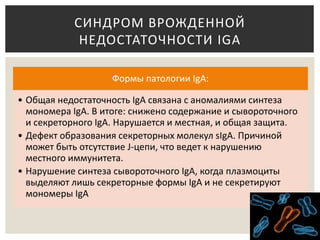 Формы патологии IgA:
• Общая недостаточность IgA связана с аномалиями синтеза
мономера IgA. В итоге: снижено содержание и сывороточного
и секреторного IgA. Нарушается и местная, и общая защита.
• Дефект образования секреторных молекул sIgA. Причиной
может быть отсутствие J-цепи, что ведет к нарушению
местного иммунитета.
• Нарушение синтеза сывороточного IgA, когда плазмоциты
выделяют лишь секреторные формы IgA и не секретируют
мономеры IgA
СИНДРОМ ВРОЖДЕННОЙ
НЕДОСТАТОЧНОСТИ IGA
 