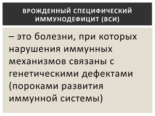 – это болезни, при которых
нарушения иммунных
механизмов связаны с
генетическими дефектами
(пороками развития
иммунной системы)
ВРОЖДЕННЫЙ СПЕЦИФИЧЕСКИЙ
ИММУНОДЕФИЦИТ (ВСИ)
 