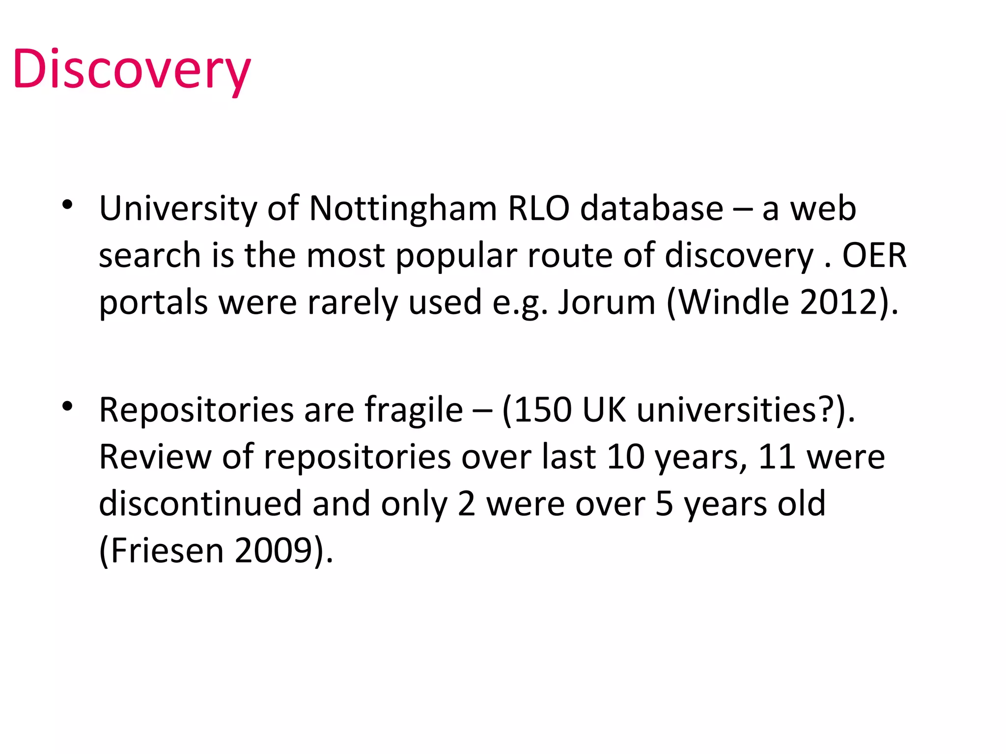 Discovery

 • University of Nottingham RLO database – a web
   search is the most popular route of discovery . OER
   portals were rarely used e.g. Jorum (Windle 2012).

 • Repositories are fragile – (150 UK universities?).
   Review of repositories over last 10 years, 11 were
   discontinued and only 2 were over 5 years old
   (Friesen 2009).
 