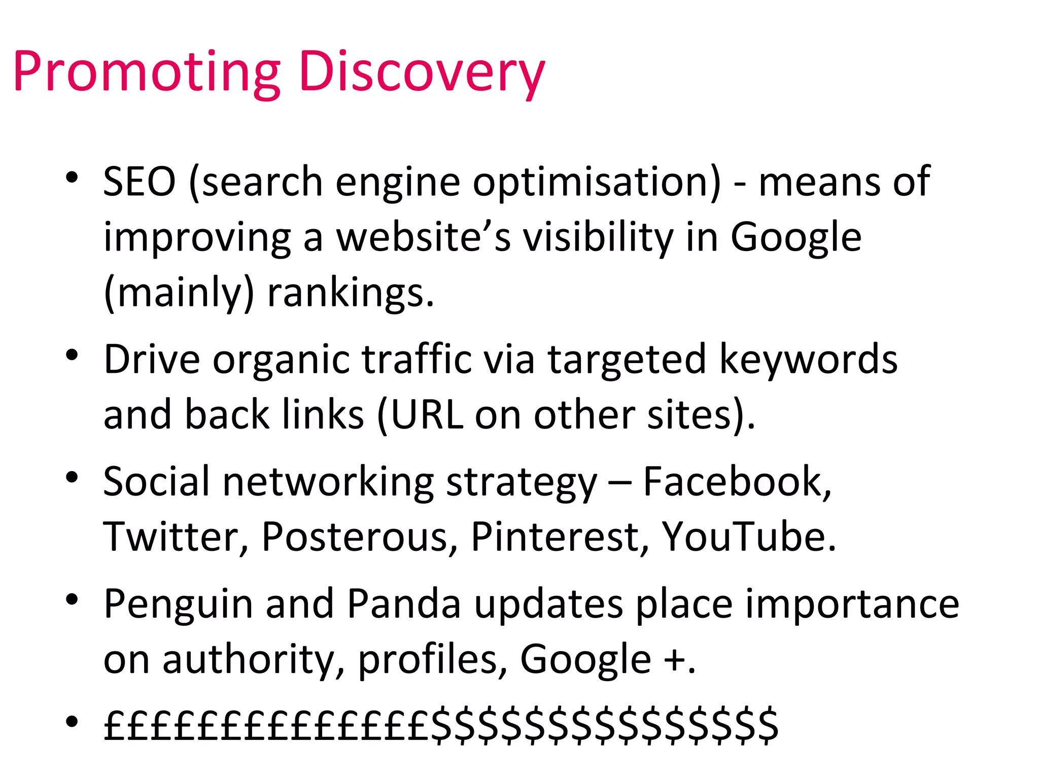 Promoting Discovery
 • SEO (search engine optimisation) - means of
   improving a website’s visibility in Google
   (mainly) rankings.
 • Drive organic traffic via targeted keywords
   and back links (URL on other sites).
 • Social networking strategy – Facebook,
   Twitter, Posterous, Pinterest, YouTube.
 • Penguin and Panda updates place importance
   on authority, profiles, Google +.
 • ££££££££££££££$$$$$$$$$$$$$$$
 
