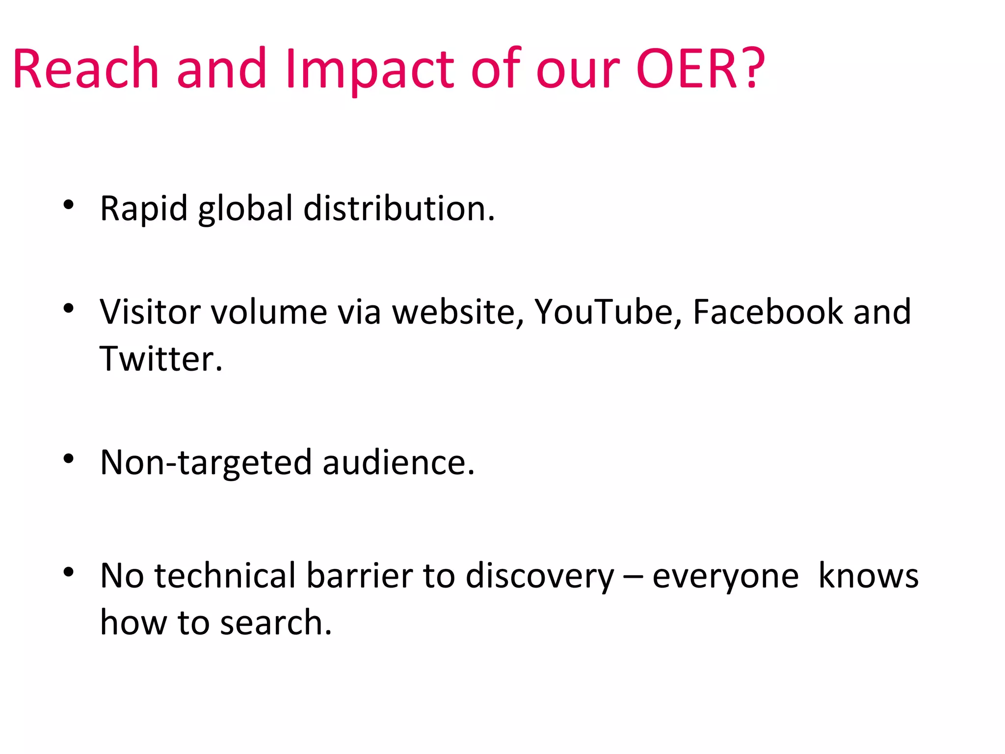 Reach and Impact of our OER?

 • Rapid global distribution.

 • Visitor volume via website, YouTube, Facebook and
   Twitter.

 • Non-targeted audience.

 • No technical barrier to discovery – everyone knows
   how to search.
 